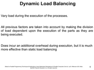 Slides for Parallel Programming Techniques & Applications Using Networked Workstations & Parallel Computers 2nd ed., by B. Wilkinson & M. Allen,
@ 2004 Pearson Education Inc. All rights reserved.
6
Vary load during the execution of the processes.
All previous factors are taken into account by making the division
of load dependent upon the execution of the parts as they are
being executed.
Does incur an additional overhead during execution, but it is much
more effective than static load balancing
Dynamic Load Balancing
 