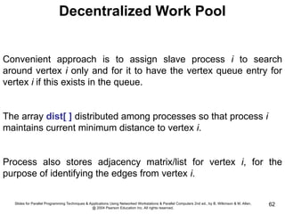 Slides for Parallel Programming Techniques & Applications Using Networked Workstations & Parallel Computers 2nd ed., by B. Wilkinson & M. Allen,
@ 2004 Pearson Education Inc. All rights reserved.
62
Decentralized Work Pool
Convenient approach is to assign slave process i to search
around vertex i only and for it to have the vertex queue entry for
vertex i if this exists in the queue.
The array dist[ ] distributed among processes so that process i
maintains current minimum distance to vertex i.
Process also stores adjacency matrix/list for vertex i, for the
purpose of identifying the edges from vertex i.
 
