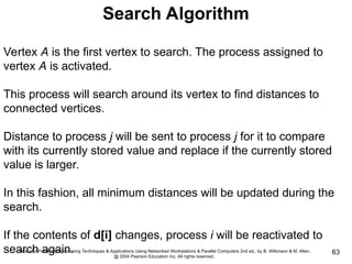 Slides for Parallel Programming Techniques & Applications Using Networked Workstations & Parallel Computers 2nd ed., by B. Wilkinson & M. Allen,
@ 2004 Pearson Education Inc. All rights reserved.
63
Search Algorithm
Vertex A is the first vertex to search. The process assigned to
vertex A is activated.
This process will search around its vertex to find distances to
connected vertices.
Distance to process j will be sent to process j for it to compare
with its currently stored value and replace if the currently stored
value is larger.
In this fashion, all minimum distances will be updated during the
search.
If the contents of d[i] changes, process i will be reactivated to
search again.
 