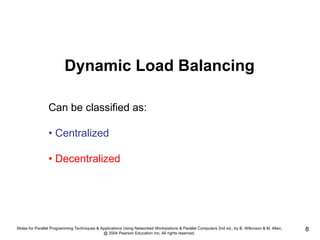 Slides for Parallel Programming Techniques & Applications Using Networked Workstations & Parallel Computers 2nd ed., by B. Wilkinson & M. Allen,
@ 2004 Pearson Education Inc. All rights reserved.
8
Can be classified as:
• Centralized
• Decentralized
Dynamic Load Balancing
 