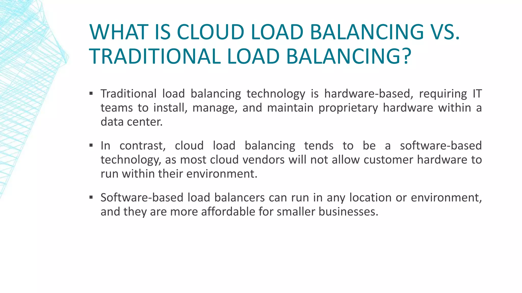 WHAT IS CLOUD LOAD BALANCING VS.
TRADITIONAL LOAD BALANCING?
▪ Traditional load balancing technology is hardware-based, requiring IT
teams to install, manage, and maintain proprietary hardware within a
data center.
▪ In contrast, cloud load balancing tends to be a software-based
technology, as most cloud vendors will not allow customer hardware to
run within their environment.
▪ Software-based load balancers can run in any location or environment,
and they are more affordable for smaller businesses.
 