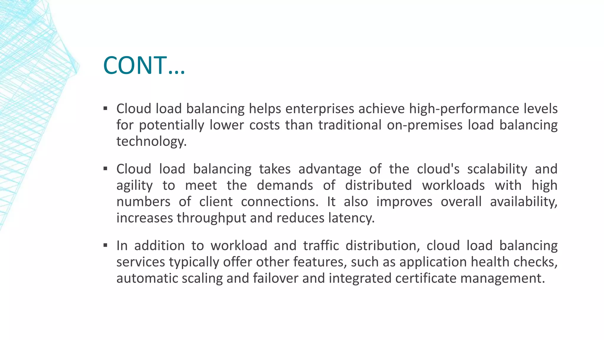 CONT…
▪ Cloud load balancing helps enterprises achieve high-performance levels
for potentially lower costs than traditional on-premises load balancing
technology.
▪ Cloud load balancing takes advantage of the cloud's scalability and
agility to meet the demands of distributed workloads with high
numbers of client connections. It also improves overall availability,
increases throughput and reduces latency.
▪ In addition to workload and traffic distribution, cloud load balancing
services typically offer other features, such as application health checks,
automatic scaling and failover and integrated certificate management.
 