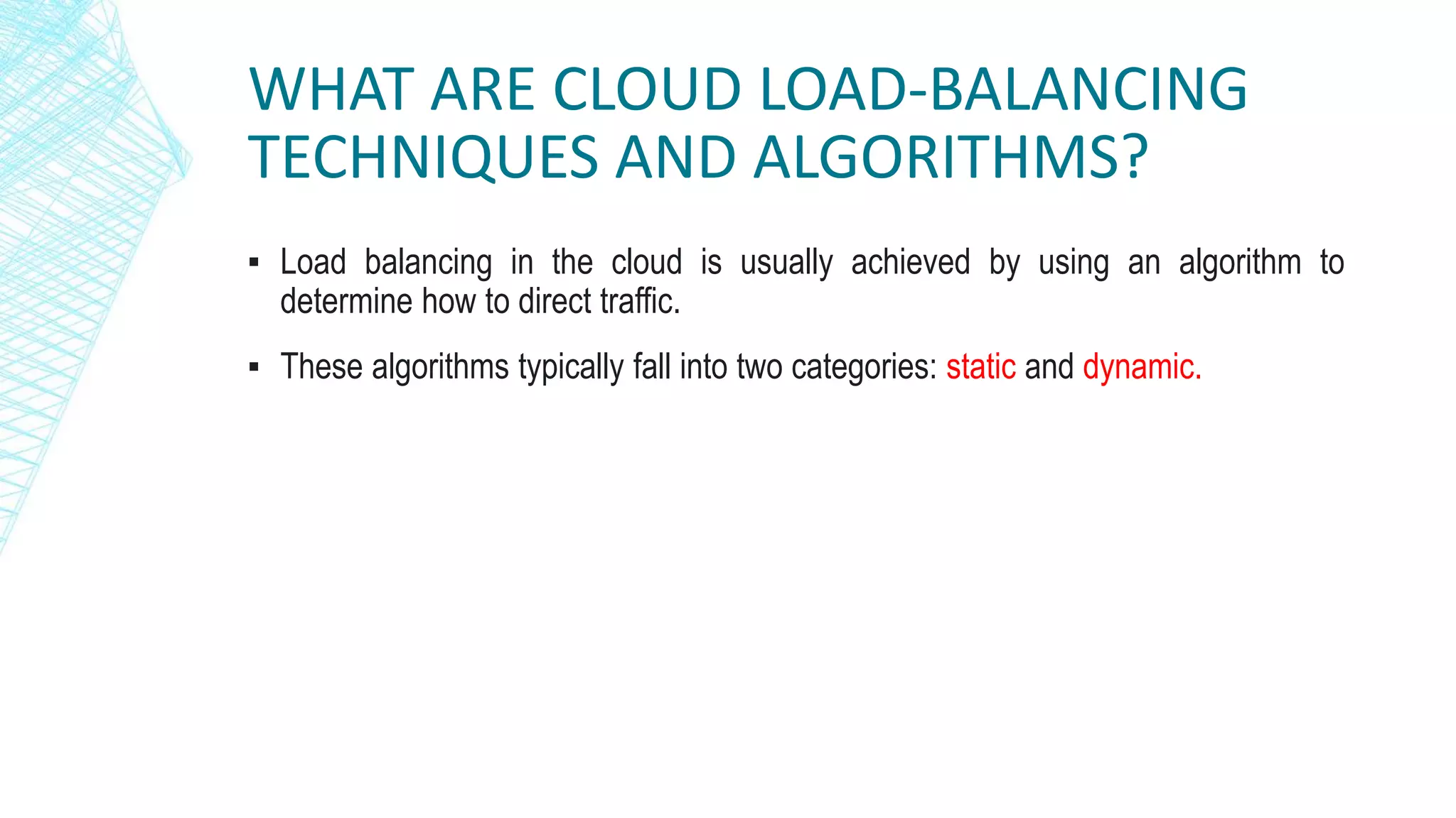 WHAT ARE CLOUD LOAD-BALANCING
TECHNIQUES AND ALGORITHMS?
▪ Load balancing in the cloud is usually achieved by using an algorithm to
determine how to direct traffic.
▪ These algorithms typically fall into two categories: static and dynamic.
 