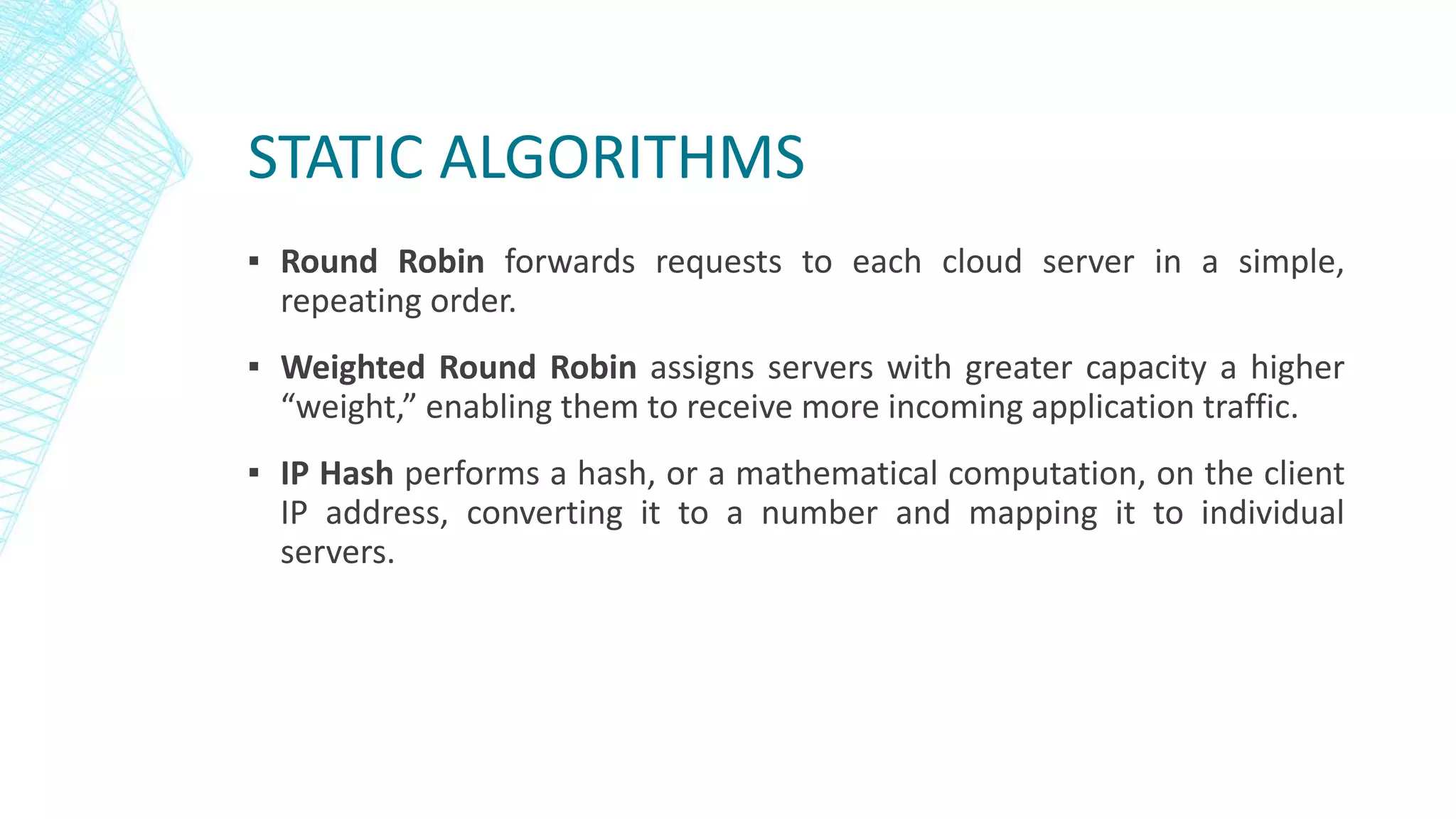 STATIC ALGORITHMS
▪ Round Robin forwards requests to each cloud server in a simple,
repeating order.
▪ Weighted Round Robin assigns servers with greater capacity a higher
“weight,” enabling them to receive more incoming application traffic.
▪ IP Hash performs a hash, or a mathematical computation, on the client
IP address, converting it to a number and mapping it to individual
servers.
 