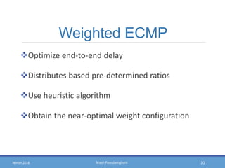 Arash PourdamghaniWinter 2016
Weighted ECMP
Optimize end-to-end delay
Distributes based pre-determined ratios
Use heuristic algorithm
Obtain the near-optimal weight configuration
10
 