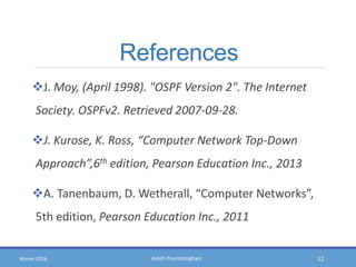 Arash PourdamghaniWinter 2016
References
J. Moy, (April 1998). "OSPF Version 2". The Internet
Society. OSPFv2. Retrieved 2007-09-28.
J. Kurose, K. Ross, “Computer Network Top-Down
Approach”,6th edition, Pearson Education Inc., 2013
A. Tanenbaum, D. Wetherall, “Computer Networks”,
5th edition, Pearson Education Inc., 2011
12
 