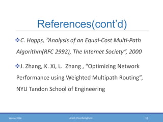 Arash PourdamghaniWinter 2016
References(cont’d)
C. Hopps, “Analysis of an Equal-Cost Multi-Path
Algorithm(RFC 2992), The Internet Society”, 2000
J. Zhang, K. Xi, L. Zhang , “Optimizing Network
Performance using Weighted Multipath Routing”,
NYU Tandon School of Engineering
13
 