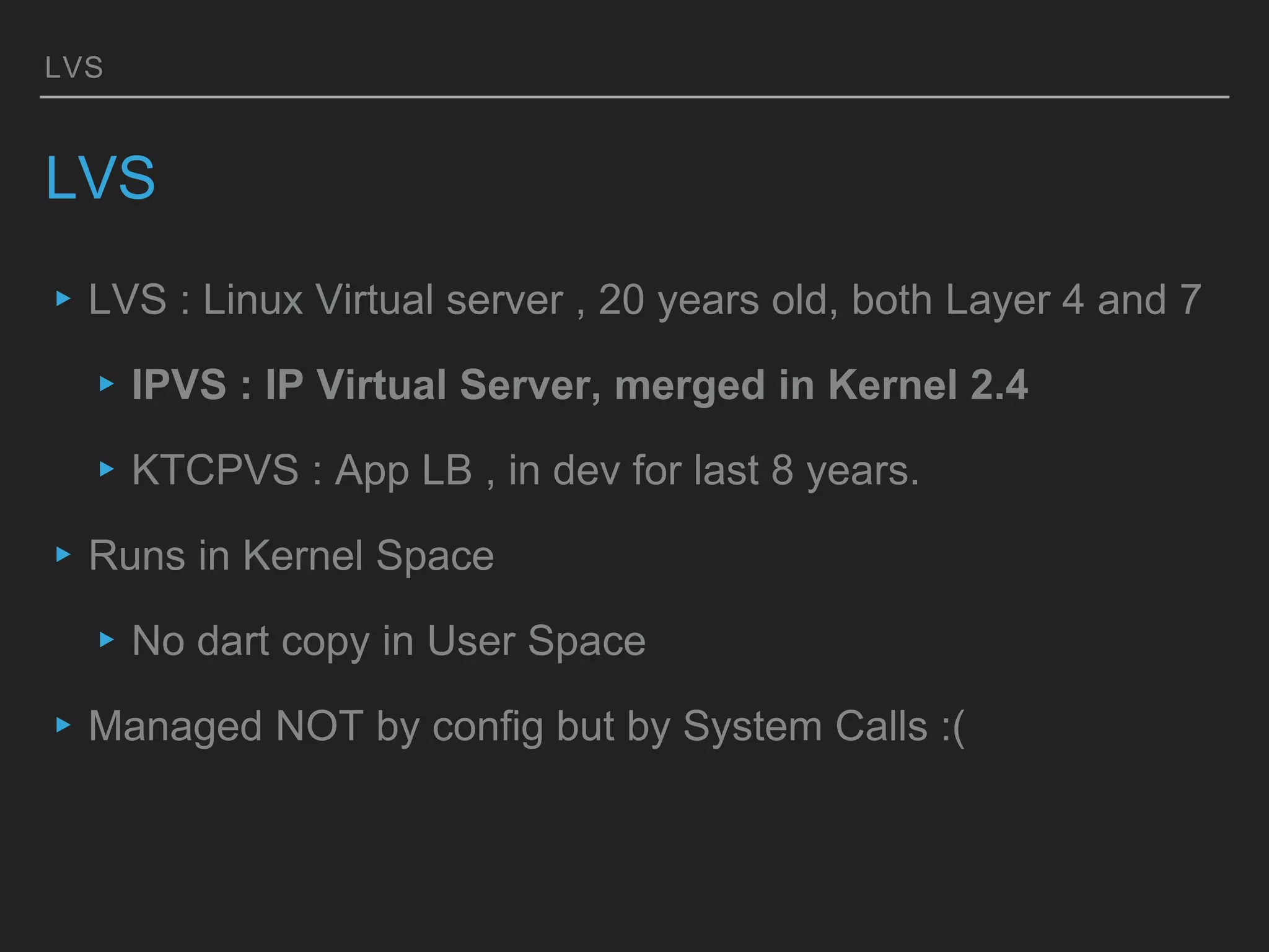 LVS
LVS
▸LVS : Linux Virtual server , 20 years old, both Layer 4 and 7
▸IPVS : IP Virtual Server, merged in Kernel 2.4
▸KTCPVS : App LB , in dev for last 8 years.
▸Runs in Kernel Space
▸No dart copy in User Space
▸Managed NOT by config but by System Calls :(
 