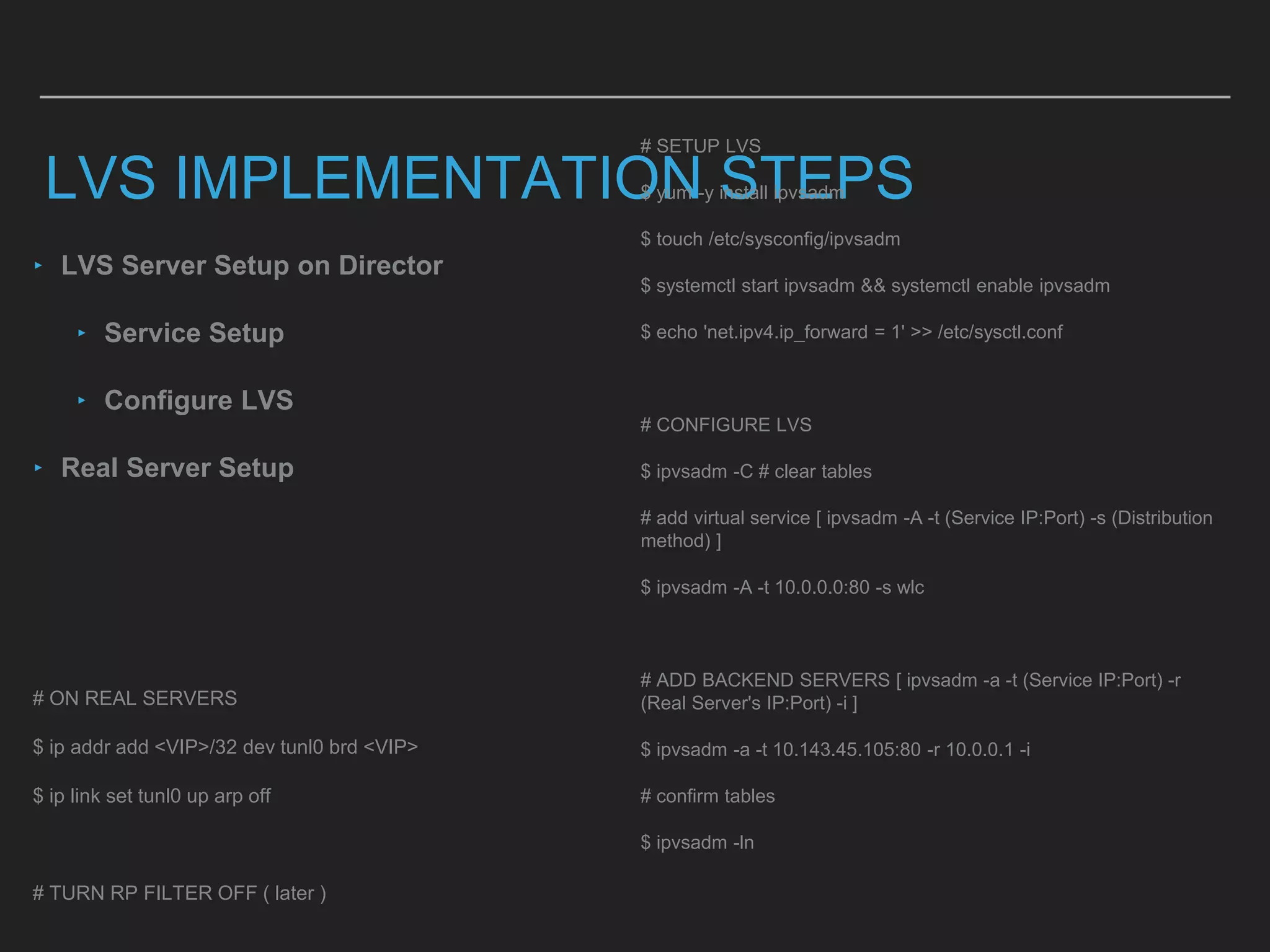 LVS IMPLEMENTATION STEPS
# SETUP LVS
$ yum -y install ipvsadm
$ touch /etc/sysconfig/ipvsadm
$ systemctl start ipvsadm && systemctl enable ipvsadm
$ echo 'net.ipv4.ip_forward = 1' >> /etc/sysctl.conf
# CONFIGURE LVS
$ ipvsadm -C # clear tables
# add virtual service [ ipvsadm -A -t (Service IP:Port) -s (Distribution
method) ]
$ ipvsadm -A -t 10.0.0.0:80 -s wlc
# ADD BACKEND SERVERS [ ipvsadm -a -t (Service IP:Port) -r
(Real Server's IP:Port) -i ]
$ ipvsadm -a -t 10.143.45.105:80 -r 10.0.0.1 -i
# confirm tables
$ ipvsadm -ln
# ON REAL SERVERS
$ ip addr add <VIP>/32 dev tunl0 brd <VIP>
$ ip link set tunl0 up arp off
# TURN RP FILTER OFF ( later )
‣ LVS Server Setup on Director
‣ Service Setup
‣ Configure LVS
‣ Real Server Setup
 