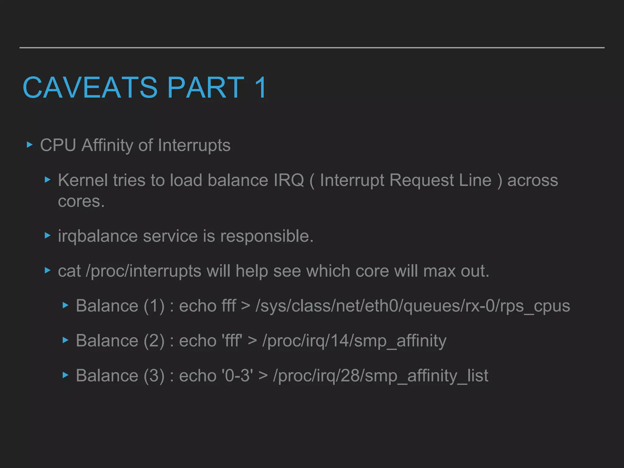 CAVEATS PART 1
▸CPU Affinity of Interrupts
▸Kernel tries to load balance IRQ ( Interrupt Request Line ) across
cores.
▸irqbalance service is responsible.
▸cat /proc/interrupts will help see which core will max out.
▸Balance (1) : echo fff > /sys/class/net/eth0/queues/rx-0/rps_cpus
▸Balance (2) : echo 'fff' > /proc/irq/14/smp_affinity
▸Balance (3) : echo '0-3' > /proc/irq/28/smp_affinity_list
 