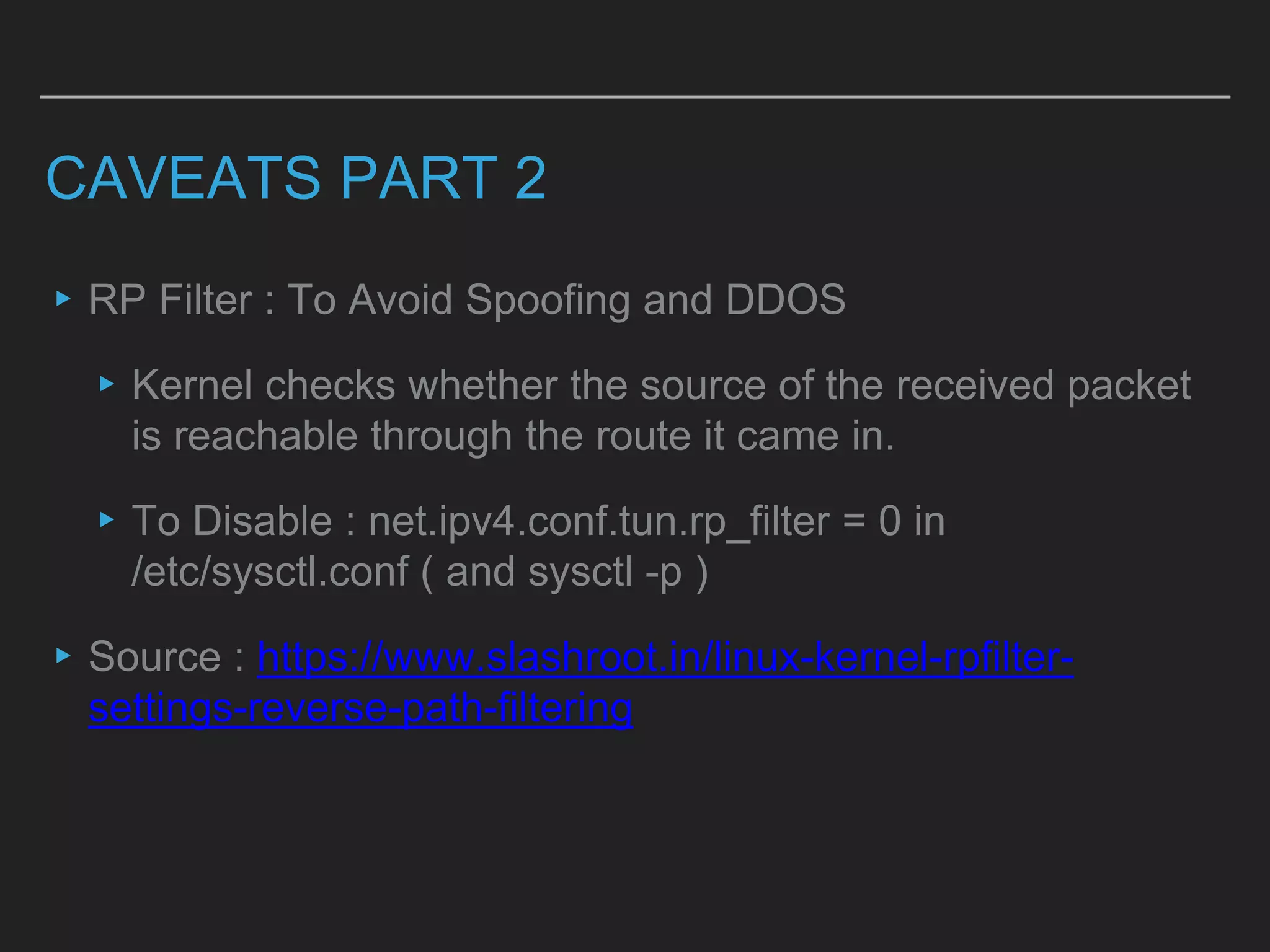 CAVEATS PART 2
▸RP Filter : To Avoid Spoofing and DDOS
▸Kernel checks whether the source of the received packet
is reachable through the route it came in.
▸To Disable : net.ipv4.conf.tun.rp_filter = 0 in
/etc/sysctl.conf ( and sysctl -p )
▸Source : https://www.slashroot.in/linux-kernel-rpfilter-
settings-reverse-path-filtering
 