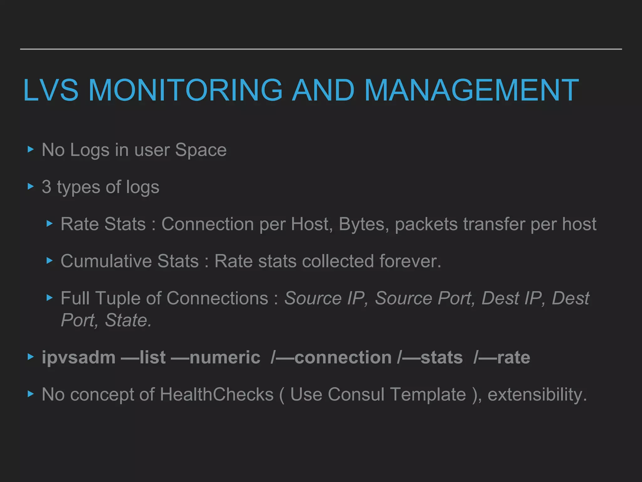 LVS MONITORING AND MANAGEMENT
▸No Logs in user Space
▸3 types of logs
▸Rate Stats : Connection per Host, Bytes, packets transfer per host
▸Cumulative Stats : Rate stats collected forever.
▸Full Tuple of Connections : Source IP, Source Port, Dest IP, Dest
Port, State.
▸ipvsadm —list —numeric /—connection /—stats /—rate
▸No concept of HealthChecks ( Use Consul Template ), extensibility.
 