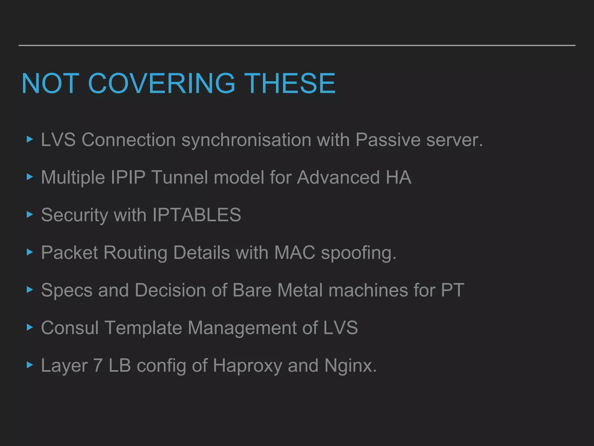 NOT COVERING THESE
▸LVS Connection synchronisation with Passive server.
▸Multiple IPIP Tunnel model for Advanced HA
▸Security with IPTABLES
▸Packet Routing Details with MAC spoofing.
▸Specs and Decision of Bare Metal machines for PT
▸Consul Template Management of LVS
▸Layer 7 LB config of Haproxy and Nginx.
 