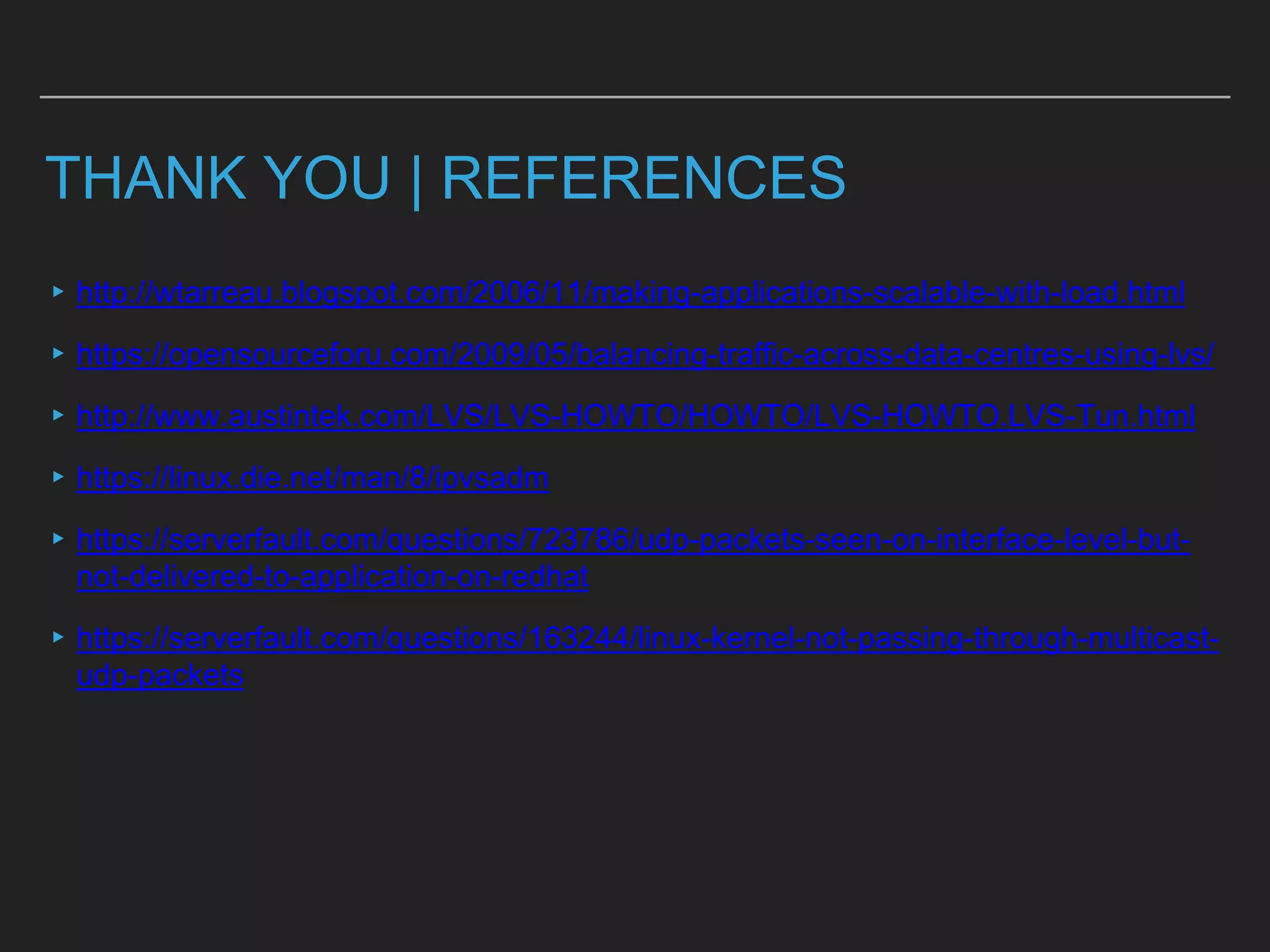THANK YOU | REFERENCES
▸http://wtarreau.blogspot.com/2006/11/making-applications-scalable-with-load.html
▸https://opensourceforu.com/2009/05/balancing-traffic-across-data-centres-using-lvs/
▸http://www.austintek.com/LVS/LVS-HOWTO/HOWTO/LVS-HOWTO.LVS-Tun.html
▸https://linux.die.net/man/8/ipvsadm
▸https://serverfault.com/questions/723786/udp-packets-seen-on-interface-level-but-
not-delivered-to-application-on-redhat
▸https://serverfault.com/questions/163244/linux-kernel-not-passing-through-multicast-
udp-packets
 