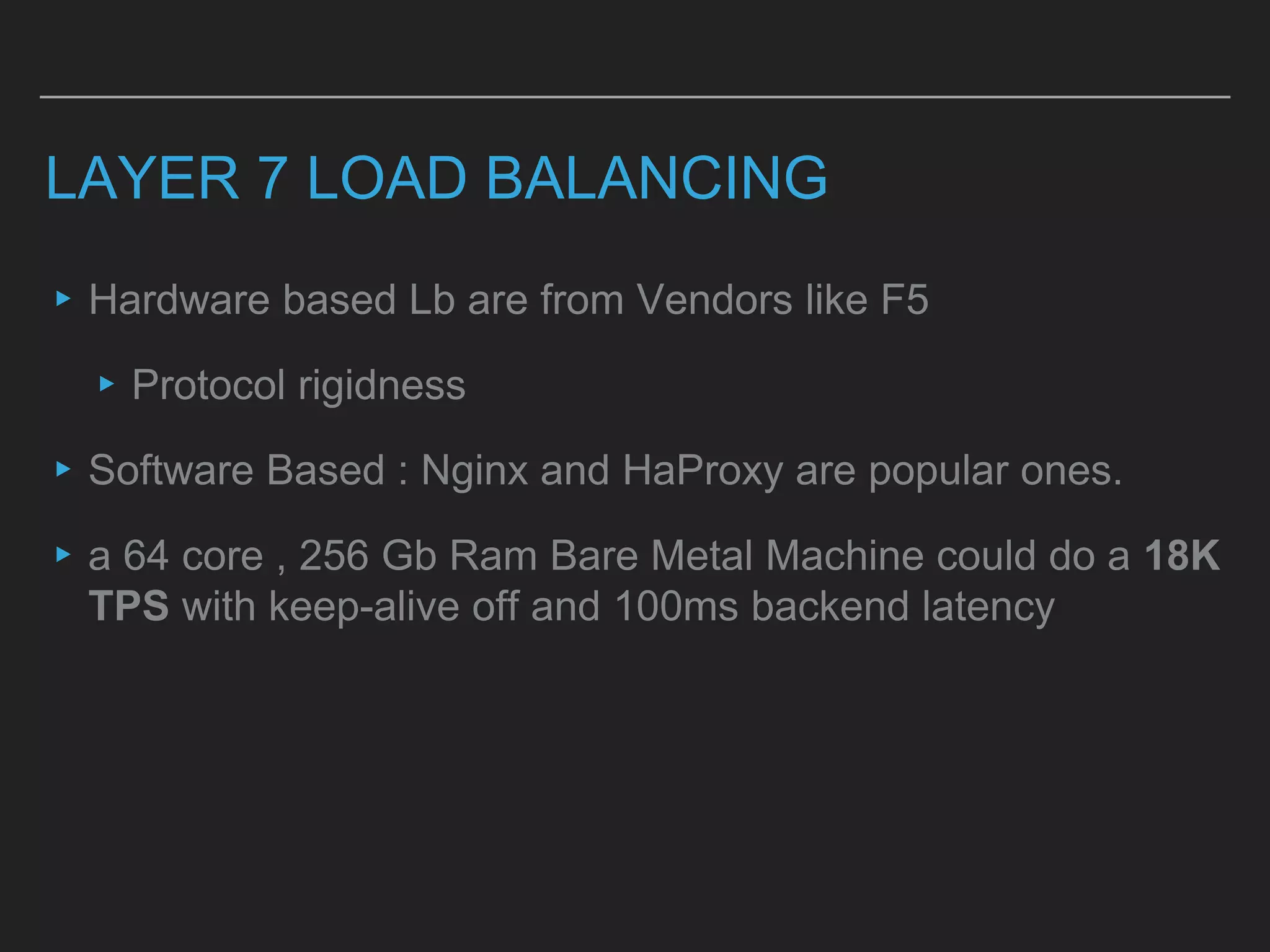 LAYER 7 LOAD BALANCING
▸Hardware based Lb are from Vendors like F5
▸Protocol rigidness
▸Software Based : Nginx and HaProxy are popular ones.
▸a 64 core , 256 Gb Ram Bare Metal Machine could do a 18K
TPS with keep-alive off and 100ms backend latency
 