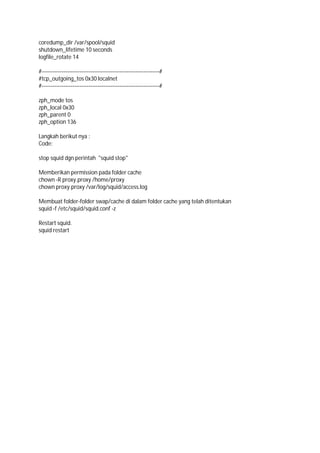 coredump_dir /var/spool/squid
shutdown_lifetime 10 seconds
logfile_rotate 14
#-----------------------------------------------------------------#
#tcp_outgoing_tos 0x30 localnet
#-----------------------------------------------------------------#
zph_mode tos
zph_local 0x30
zph_parent 0
zph_option 136
Langkah berikut nya :
Code:
stop squid dgn perintah "squid stop"
Memberikan permission pada folder cache
chown -R proxy.proxy /home/proxy
chown proxy.proxy /var/log/squid/access.log
Membuat folder-folder swap/cache di dalam folder cache yang telah ditentukan
squid -f /etc/squid/squid.conf -z
Restart squid.
squid restart
 