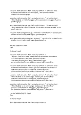 add action=mark-connection chain=prerouting comment="" connection-state=
established disabled=no in-interface=pppoe_2 new-connection-mark=
pppoe2_conn passthrough=yes
add action=mark-connection chain=prerouting comment="" connection-state=
related disabled=no in-interface=pppoe_1 new-connection-mark=pppoe1_conn 
passthrough=yes
add action=mark-connection chain=prerouting comment="" connection-state=
related disabled=no in-interface=pppoe_2 new-connection-mark=pppoe2_conn 
passthrough=yes
add action=mark-routing chain=output comment="" connection-mark=pppoe1_conn 
disabled=no new-routing-mark=pppoe_1 passthrough=no
add action=mark-routing chain=output comment="" connection-mark=pppoe2_conn 
disabled=no new-routing-mark=pppoe_2 passthrough=no
PCC RULE MARK HTTP CONN
Code:
/ip firewall mangle
add action=mark-connection chain=prerouting comment=
"PCC RULE MARK HTTP CONN" connection-state=established disabled=no 
dst-address-type=!local dst-port=80 in-interface=proxy 
new-connection-mark=http_pppoe_1 passthrough=yes 
per-connection-classifier=both-addresses-and-ports:2/0 protocol=tcp
add action=mark-connection chain=prerouting comment="" connection-state=
established disabled=no dst-address-type=!local dst-port=80 in-interface=
proxy new-connection-mark=http_pppoe_2 passthrough=yes 
per-connection-classifier=both-addresses-and-ports:2/1 protocol=tcp
add action=mark-connection chain=prerouting comment="" connection-state=
related disabled=no dst-address-type=!local dst-port=80 in-interface=
proxy new-connection-mark=http_pppoe_1 passthrough=yes 
per-connection-classifier=both-addresses-and-ports:2/0 protocol=tcp
add action=mark-connection chain=prerouting comment="" connection-state=
related disabled=no dst-address-type=!local dst-port=80 in-interface=
proxy new-connection-mark=http_pppoe_2 passthrough=yes 
per-connection-classifier=both-addresses-and-ports:2/1 protocol=tcp
PCC RULE MARK NON HTTP CONN
Code:
/ip firewall mangle
add action=mark-connection chain=prerouting comment=
 