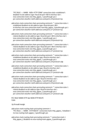 "PCC RULE ---- MARK - NON -HTTP CONN" connection-state=established 
disabled=no dst-address-type=!local dst-port=!80 in-interface=lan 
new-connection-mark=non.http_pppoe_1 passthrough=yes 
per-connection-classifier=both-addresses-and-ports:2/0 protocol=tcp
add action=mark-connection chain=prerouting comment="" connection-state=
established disabled=no dst-address-type=!local dst-port=!80 
in-interface=lan new-connection-mark=non.http_pppoe_2 passthrough=yes 
per-connection-classifier=both-addresses-and-ports:2/1 protocol=tcp
add action=mark-connection chain=prerouting comment="" connection-state=
related disabled=no dst-address-type=!local dst-port=!80 in-interface=lan 
new-connection-mark=non.http_pppoe_1 passthrough=yes 
per-connection-classifier=both-addresses-and-ports:2/0 protocol=tcp
add action=mark-connection chain=prerouting comment="" connection-state=
related disabled=no dst-address-type=!local dst-port=!80 in-interface=lan 
new-connection-mark=non.http_pppoe_2 passthrough=yes 
per-connection-classifier=both-addresses-and-ports:2/1 protocol=tcp
add action=mark-connection chain=prerouting comment="" connection-state=
established disabled=no dst-address-type=!local in-interface=lan 
new-connection-mark=non.http_pppoe_1 passthrough=yes 
per-connection-classifier=both-addresses-and-ports:2/0 protocol=udp
add action=mark-connection chain=prerouting comment="" connection-state=
established disabled=no dst-address-type=!local in-interface=lan 
new-connection-mark=non.http_pppoe_2 passthrough=yes 
per-connection-classifier=both-addresses-and-ports:2/1 protocol=udp
add action=mark-connection chain=prerouting comment="" connection-state=
related disabled=no dst-address-type=!local in-interface=lan 
new-connection-mark=non.http_pppoe_1 passthrough=yes 
per-connection-classifier=both-addresses-and-ports:2/0 protocol=udp
add action=mark-connection chain=prerouting comment="" connection-state=
related disabled=no dst-address-type=!local in-interface=lan 
new-connection-mark=non.http_pppoe_2 passthrough=yes 
per-connection-classifier=both-addresses-and-ports:2/1 protocol=udp
PCC RULE MARK HTTP dan NON HTTP ROUTE
Code:
/ip firewall mangle
add action=mark-routing chain=prerouting comment=
"PCC RULE ---- MARK - HTTP ROUTE" connection-mark=http_pppoe_1 disabled=
no new-routing-mark=pppoe_1 passthrough=yes
add action=mark-routing chain=prerouting comment="" connection-mark=
http_pppoe_2 disabled=no new-routing-mark=pppoe_2 passthrough=yes
 