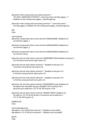 add action=mark-routing chain=prerouting comment=
"PCC RULE MARK NON HTTP ROUTE" connection-mark=non.http_pppoe_1 
disabled=no new-routing-mark=pppoe_1 passthrough=yes
add action=mark-routing chain=prerouting comment="" connection-mark=
non.http_pppoe_2 disabled=no new-routing-mark=pppoe_2 passthrough=yes
NAT
Code:
/ip firewall nat
add action=masquerade chain=srcnat comment=MASQUERADE1 disabled=no 
out-interface=pppoe_1
add action=masquerade chain=srcnat comment=MASQUERADE2 disabled=no 
out-interface=pppoe_2
add action=masquerade chain=srcnat comment=MASQUERADE3 disabled=no 
out-interface=proxy
add action=dst-nat chain=dstnat comment=TRANSPARENT-DNS disabled=no dst-port=
53 in-interface=lan protocol=udp to-ports=53
add action=dst-nat chain=dstnat comment="" disabled=no dst-port=53 
in-interface=lan protocol=tcp to-ports=53
add action=dst-nat chain=dstnat comment="" disabled=no dst-port=53 
in-interface=proxy protocol=udp to-ports=53
add action=dst-nat chain=dstnat comment="" disabled=no dst-port=53 
in-interface=proxy protocol=tcp to-ports=53
add action=dst-nat chain=dstnat comment=TRANSPARENT-proxy disabled=no 
dst-address-list=!proxyNET dst-port=80,8080,3128 in-interface=lan 
protocol=tcp to-addresses=172.19.196.100 to-ports=3128
add action=dst-nat chain=dstnat comment="REMOTE PROXY" disabled=no 
dst-address=125.165.40.xxx dst-port=22 protocol=tcp to-addresses=
172.19.196.100 to-ports=22
ADDRESS LIST
Code:
/ip firewall address-list
add address=192.168.88.0/24 comment="" disabled=no list=lanNET
add address=172.19.196.0/24 comment="" disabled=no list=proxyNET
ROUTE
Code:
 