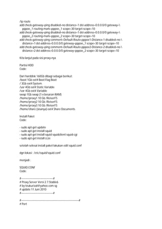 /ip route
add check-gateway=ping disabled=no distance=1 dst-address=0.0.0.0/0 gateway=
pppoe_1 routing-mark=pppoe_1 scope=30 target-scope=10
add check-gateway=ping disabled=no distance=1 dst-address=0.0.0.0/0 gateway=
pppoe_2 routing-mark=pppoe_2 scope=30 target-scope=10
add check-gateway=ping comment=Default-Route-pppoe1-Distance-1 disabled=no 
distance=1 dst-address=0.0.0.0/0 gateway=pppoe_1 scope=30 target-scope=10
add check-gateway=ping comment=Default-Route-pppoe2-Distance-2 disabled=no 
distance=2 dst-address=0.0.0.0/0 gateway=pppoe_2 scope=30 target-scope=10
Kita lanjut pada sisi proxy-nya
Partisi HDD
Code:
Dari harddisk 160Gb dibagi sebagai berikut:
/boot 1Gb ext4 Boot Flag Boot
/ 3Gb ext4 System
/usr 4Gb ext4 Static Variable
/var 4Gb ext4 Variable
swap 1Gb swap (1 x besaran RAM)
/home/proxy1 10 Gb /ReiserFS
/home/proxy2 10 Gb /ReiserFS
/home/proxy3 10 Gb /ReiserFS
/home/share (sisanya) ext4 Share Documents
Install Paket
Code:
- sudo apt-get update
- sudo apt-get install squid
- sudo apt-get install squid squidclient squid-cgi
- sudo apt-get install ccze
setelah selesai install paket lakukan edit squid.conf
dgn lokasi : /etc/squid/squid.conf
menjadi :
SQUID.CONF
Code:
#-----------------------------------#
# Proxy Server Versi 2.7.Stable6
# by teukurizal@yahoo.com.sg
# update 11 Juni 2010
#-----------------------------------#
#---------------------------------------------------------------#
# Port
 