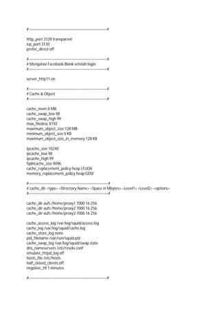 #---------------------------------------------------------------#
http_port 3128 transparent
icp_port 3130
prefer_direct off
#---------------------------------------------------------------#
# Mengatasi Facebook Blank setelah login
#---------------------------------------------------------------#
server_http11 on
#---------------------------------------------------------------#
# Cache & Object
#---------------------------------------------------------------#
cache_mem 8 MB
cache_swap_low 98
cache_swap_high 99
max_filedesc 8192
maximum_object_size 128 MB
minimum_object_size 0 KB
maximum_object_size_in_memory 128 KB
ipcache_size 10240
ipcache_low 98
ipcache_high 99
fqdncache_size 4096
cache_replacement_policy heap LFUDA
memory_replacement_policy heap GDSF
#----------------------------------------------------------------#
# cache_dir <type> <Directory-Name> <Space in Mbytes> <Level1> <Level2> <options>
#----------------------------------------------------------------#
cache_dir aufs /home/proxy1 7000 16 256
cache_dir aufs /home/proxy2 7000 16 256
cache_dir aufs /home/proxy3 7000 16 256
cache_access_log /var/log/squid/access.log
cache_log /var/log/squid/cache.log
cache_store_log none
pid_filename /var/run/squid.pid
cache_swap_log /var/log/squid/swap.state
dns_nameservers /etc/resolv.conf
emulate_httpd_log off
hosts_file /etc/hosts
half_closed_clients off
negative_ttl 1 minutes
#---------------------------------------------------------------#
 