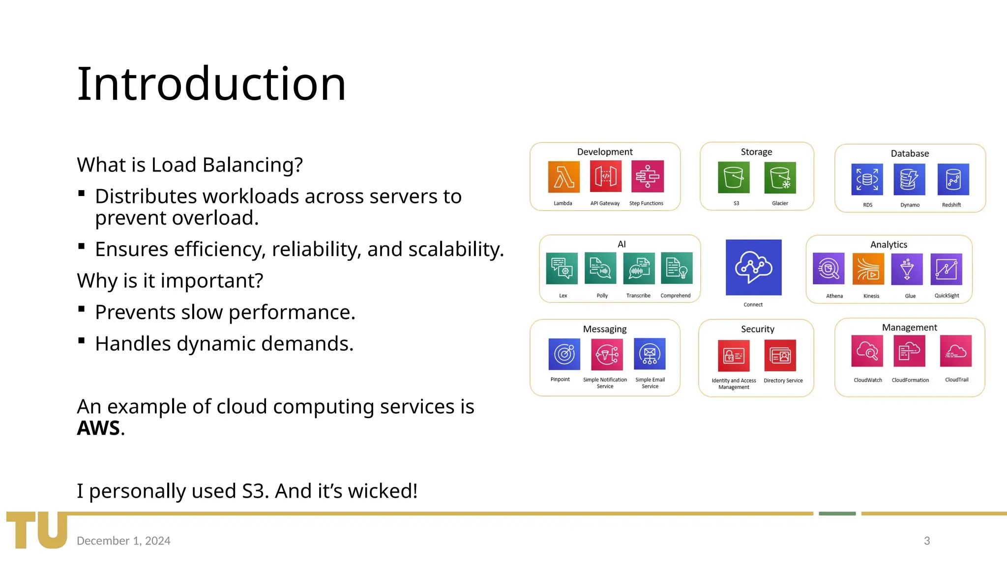 December 1, 2024 3
Introduction
What is Load Balancing?
 Distributes workloads across servers to
prevent overload.
 Ensures efficiency, reliability, and scalability.
Why is it important?
 Prevents slow performance.
 Handles dynamic demands.
An example of cloud computing services is
AWS.
I personally used S3. And it’s wicked!
 