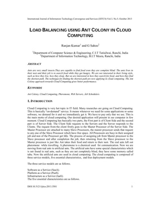 International Journal of Information Technology Convergence and Services (IJITCS) Vol.3, No.5, October 2013

LOAD BALANCING USING ANT COLONY IN CLOUD
COMPUTING
Ranjan Kumar1 and G Sahoo2
1

Department of Computer Science & Engineering, C.I.T Tatisilwai, Ranchi, India
2
Department of Information Technology, B.I.T Mesra, Ranchi, India

ABSTRACT
Ants are very small insects.They are capable to find food even they are complete blind. The ants lives in
their nest and their job is to search food while they get hungry. We are not interested in their living style,
such as how they live, how they sleep. But we are interested in how they search for food, and how they find
the shortest path. The technique for finding the shortest path are now applying in cloud computing. The Ant
Colony approach towards Cloud Computing gives better performance.

KEYWORDS
Ant Colony, Cloud Computing, Pheromone, Web Servers, Job Schedulers.

1. INTRODUCTION
Cloud Computing is very hot topic in IT field. Many researches are going on Cloud Computing.
This is basically “on-demand” service. It means whenever we need for some applications or some
software, we demand for it and we immediately get it. We have to pay only that we use. This is
the main motto of cloud computing. Our desired application will present in our computer in few
moment. Cloud Computing has basically two parts, the First part is of Client Side and the second
part is of Server Side. The Client Side requests to the Servers and the Server responds to the
Clients. The request from the client firstly goes to the Master Processor of the Server Side. The
Master Processor are attached to many Slave Processors, the master processor sends that request
to any one of the Slave Processor which have free space. All Processors are busy in their assigned
job and non of the Processor get Idle. The process of assigning job from Master processor to the
Slave processor and after completion the job, then returning from the Slave processor to the
Master processor is just like Ant takes their food and return to their nest. The real ants left out
pheromone while travelling. A pheromone is a chemical used for communication. Now we are
moving from real ants to artificial ants. The artificial ants have some special characteristics which
is not found in real ants, such as they are not completely blind, they have some memory called
tabu. Now the artificial ants are used in cloud computing. The cloud computing is composed of
three service models, five essential characteristics, and four deployment models.
The three service models are as follows.
Software as a Service (SaaA).
Platform as a Service (PaaS).
Infrastructure as a Service (IaaS).
The five essential charactersistics are as follows.
DOI:10.5121/ijitcs.2013.3501

1

 