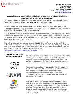 Loadbalancer.org GmbH
Alt Pempelfort 2
40211 Düsseldorf
Telefon: 0221 9793 7203
eMail: vertrieb@loadbalancer.org
Web: de.loadbalancer.org
Loadbalancer.org : Seit über 10 Jahren bahnbrechende Lastverteilungs-
lösungen & Support-Dienstleistungen
Unsere Load Balancer helfen bei einer Vielzahl von unterschiedlichen Applikationen &
Szenarios - in diesem Artikel: Unsere VA jetzt auch auf KVM
Endlich können Sie unsere Load Balancing VA jetzt auch mit dem KVM Hypervisor
verwenden! Ursprünglich unterstützen wir vmWare (-Player, -Server, -ESX); dann kam
Anfang des Jahres Hyper-V dazu, nun auch KVM!
Alles in allem wird’s also immer einfacher bezüglich unserer Lastverteilungs VA – einmal
dem Produkt EnterpriseVA an sich, und natürlich auch bezüglich Ihrer Vorab-Tests als
Kostenlose 30-Tage-Vollversion, um herauszufinden, ob es Ihnen überhaupt gefällt und
sie für Ihre Anforderungen ausreicht….
Eine voll funktionsfähige Version unserer Load Balancing VA können Sie einfach
kostenlos herunterladen und sie dann auf VMware-Player, -Server, -ESX, Hyper-V und
jetzt auch KVM (Kernel-based Virtual Machine) für 30 Tage nach Herzenslust auf Herz
und Nieren in Ihrer spezifischen Umgebung testen:
http://www.load-balance.de/downloads.php
Loadbalancer.org's
ENTERPRISE VA Und weil wir uns über Jeden freuen, der unsere Produkte
ausprobieren möchte, bieten wir Ihnen kostenlosen
Support während des gesamten Testzeitraumes ...wir
wollen ja schließlich, daß Sie alles zum laufen bringen!
Wenn es Ihnen später so gut gefällt, daß Sie es wiklich
kaufen möchten, reicht es, einfach den Lizenzschlüssel
einzugeben - keine weiteren Änderungen sind
erforderlich! Somit können Sie Ihre Testzeit als
"produktiv" verbuchen ...anstatt alles nocheinmal neu
einrichten zu müssen.
Die Virtual Appliance Version unserer Load Balancing
Software ist mit dem Hardware-Load Balancer nahezu
identisch und besitzt die gleichen tollen Funktionalitäten.
Lastverteiler stellen von Natur aus ziemlich geringe
Hardware-Anforderungen, daher ist vom technischen
Standpunkt eine virtuelle Plattform für Load Balancing
äußerst sinnvoll.
 