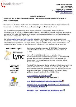 Loadbalancer.org GmbH
Alt Pempelfort 2
40211 Düsseldorf
Telefon: 0221 9793 7203
eMail: vertrieb@loadbalancer.org
Web: de.loadbalancer.org
Loadbalancer.org
Seit über 10 Jahren bahnbrechende Lastverteilungslösungen & Support-
Dienstleistungen.
Unsere Load Balancer helfen bei einer Vielzahl von unterschiedlichen Applikationen &
Szenarios - in diesem Artikel: Loadbalancing von Microsoft Lync
Die Loadbalancer.org Produktpalette bietet zahlreiche Lösungen für eine Vielzahl von
Anforderungen in Bezug auf Server Loadbalancing. Alle Loadbalancer.org Produkte lastverteilen
jedwelche TCP- oder UDP-basierten Protokolle und jedes Geräte kann so konfiguriert werden,
daß es mehrere Dienste lastverteilt.
Die auf de.loadbalancer.org/solutions.php aufgeführten Applikationen demonstrieren die
Szenarios, bei denen unsere Produkte am meisten eingesetzt werden. Wenn Sie Anforderungen
außerhalb der aufgeführten Lösungen haben, zögern Sie bitte nicht, uns zu kontaktieren um
Ihre Infrastruktur mit uns zu besprechen - wir freuen uns über Ihre Herausforderungen!
Microsoft Lync Die gesamte Loadbalancer.org ENTERPRISE Produktserie
unterstützt Microsoft Lync, und das zu Preisen schon ab
€1.195.
Microsoft Lync ist führend wenn es um eine neue
"Gemeinschafts-Benutzer-Erfahrung" geht; es transformiert
jegliche Kommunikation zu einer wirklichen Interaktion:
Engagierter, von überall zugänglich, und mit mehr echter
Zusammenarbeit.
Für die IT-Abteilung sind die Vorteile ähnlich bahnbrechend, mit
einer hochsicheren und zuverlässigen Struktur die gut mit
bestehenden Systemen zusammenarbeitet, was zu geringeren
Anschaffungskosten, reibungsloserem Deployment, einer
größeren Auswahl und mehr Flexibilität führt.
Loadbalancing Microsoft Lync
( http://de.loadbalancer.org/lync.php )
Lync 2010 Loadbalancing Deployment Guide
Infrastruktur geeignet für Microsoft Lync Server 2010
Loadbalancing Partner
Microsoft Lync Loadbalancing Anforderungen
 
