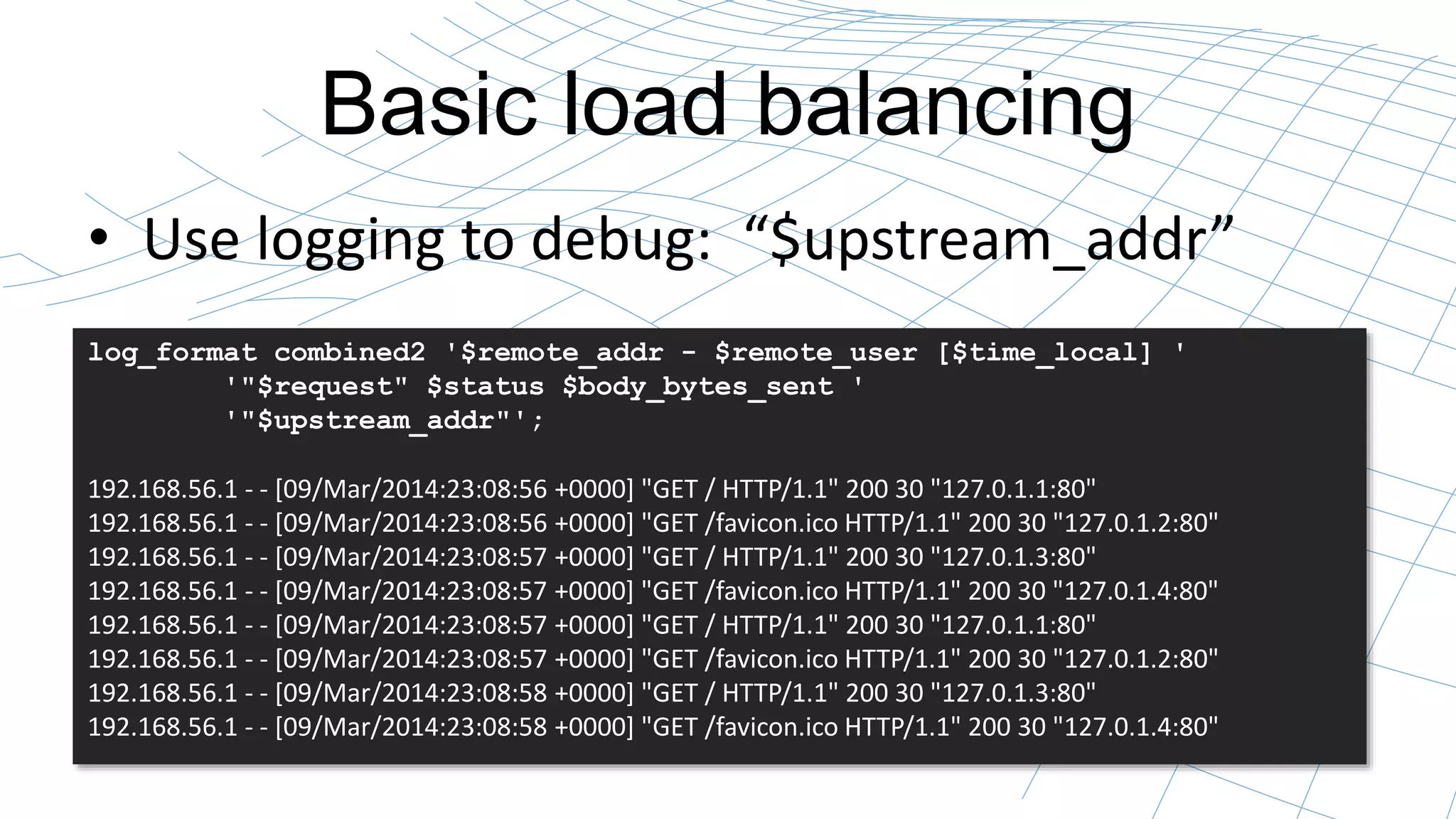Basic load balancing 
• Use logging to debug: “$upstream_addr” 
log_format combined2 '$remote_addr - $remote_user [$time_local] ' 
'"$request" $status $body_bytes_sent ' 
'"$upstream_addr"'; 
192.168.56.1 - - [09/Mar/2014:23:08:56 +0000] "GET / HTTP/1.1" 200 30 "127.0.1.1:80" 
192.168.56.1 - - [09/Mar/2014:23:08:56 +0000] "GET /favicon.ico HTTP/1.1" 200 30 "127.0.1.2:80" 
192.168.56.1 - - [09/Mar/2014:23:08:57 +0000] "GET / HTTP/1.1" 200 30 "127.0.1.3:80" 
192.168.56.1 - - [09/Mar/2014:23:08:57 +0000] "GET /favicon.ico HTTP/1.1" 200 30 "127.0.1.4:80" 
192.168.56.1 - - [09/Mar/2014:23:08:57 +0000] "GET / HTTP/1.1" 200 30 "127.0.1.1:80" 
192.168.56.1 - - [09/Mar/2014:23:08:57 +0000] "GET /favicon.ico HTTP/1.1" 200 30 "127.0.1.2:80" 
192.168.56.1 - - [09/Mar/2014:23:08:58 +0000] "GET / HTTP/1.1" 200 30 "127.0.1.3:80" 
192.168.56.1 - - [09/Mar/2014:23:08:58 +0000] "GET /favicon.ico HTTP/1.1" 200 30 "127.0.1.4:80" 
 