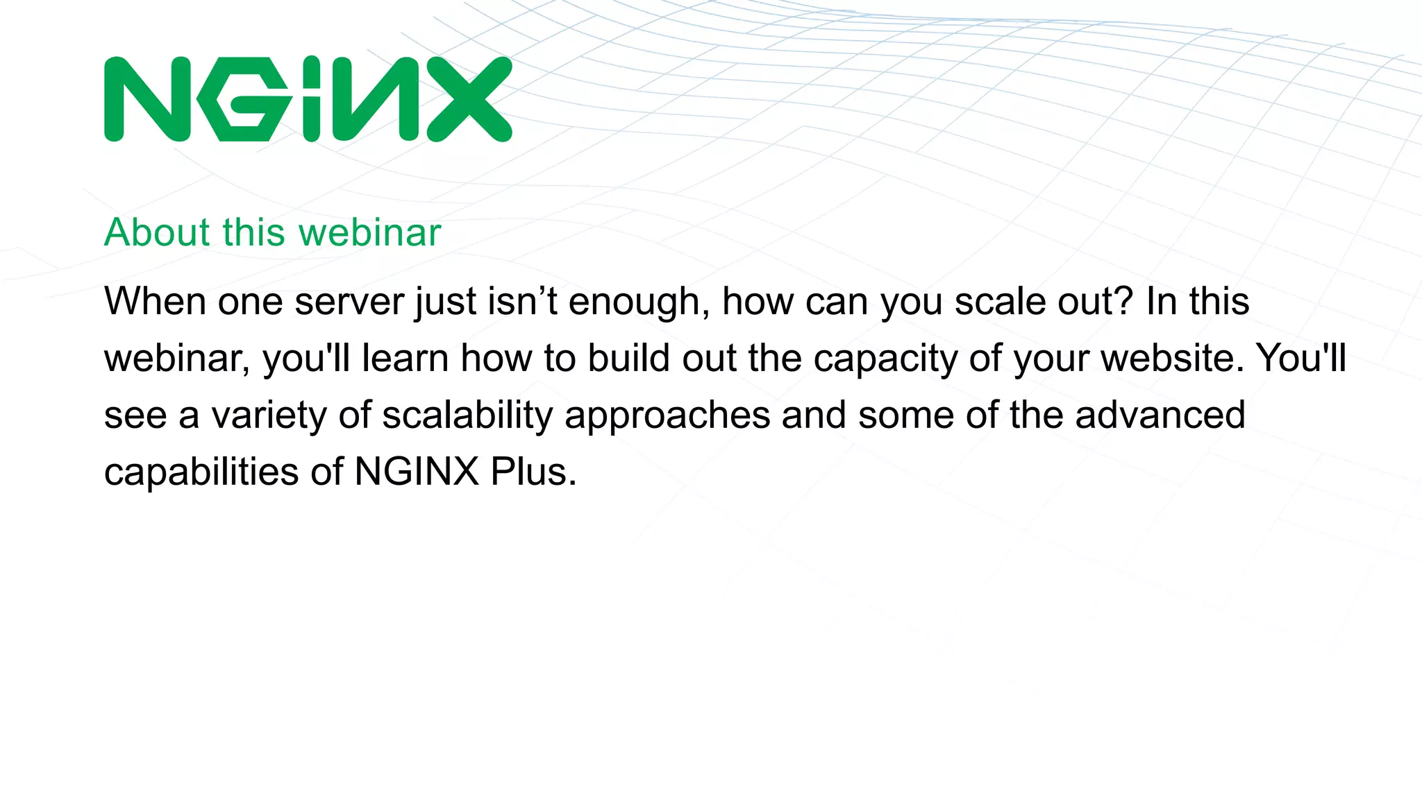 About this webinar 
When one server just isn’t enough, how can you scale out? In this 
webinar, you'll learn how to build out the capacity of your website. You'll 
see a variety of scalability approaches and some of the advanced 
capabilities of NGINX Plus. 
 