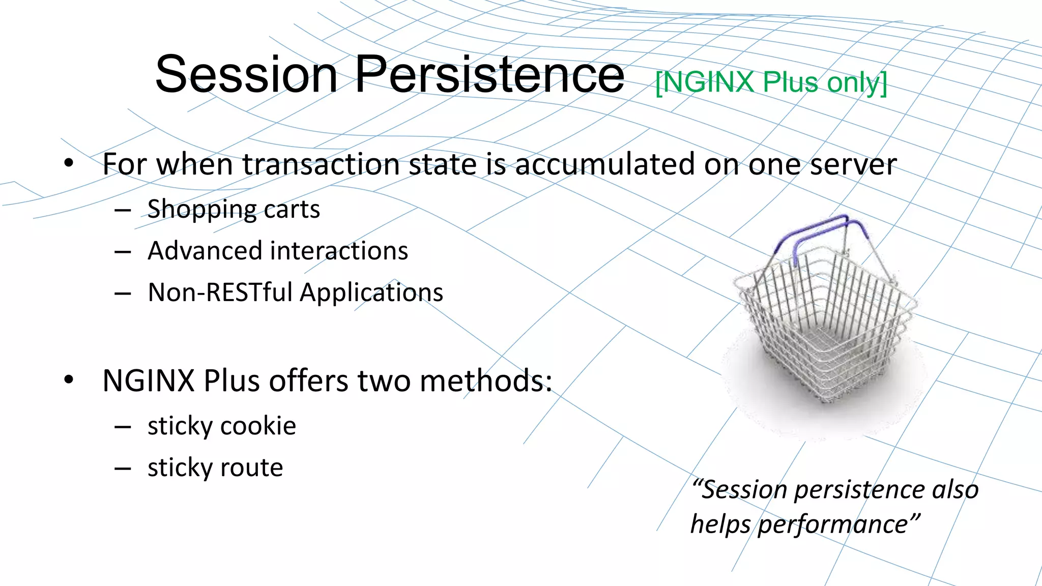 Session Persistence [NGINX Plus only] 
• For when transaction state is accumulated on one server 
– Shopping carts 
– Advanced interactions 
– Non-RESTful Applications 
• NGINX Plus offers two methods: 
– sticky cookie 
– sticky route 
“Session persistence also 
helps performance” 
 