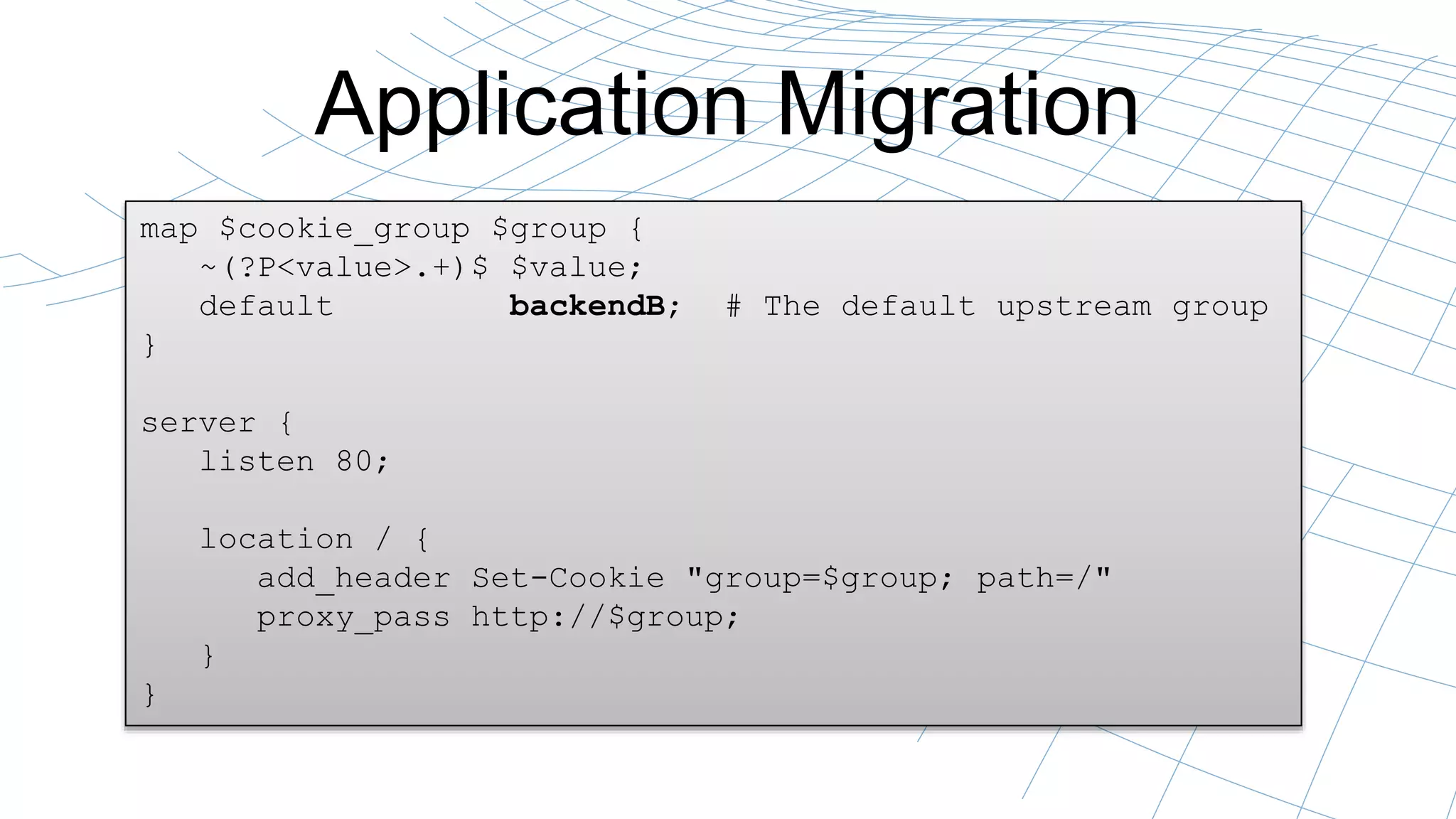 Application Migration 
map $cookie_group $group { 
~(?P<value>.+)$ $value; 
default backendB; # The default upstream group 
} 
server { 
listen 80; 
location / { 
add_header Set-Cookie "group=$group; path=/" 
proxy_pass http://$group; 
} 
} 
 