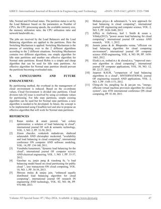 IJRET: International Journal of Research in Engineering and Technology eISSN: 2319-1163 | pISSN: 2321-7308
__________________________________________________________________________________________
Volume: 03 Special Issue: 07 | May-2014, Available @ http://www.ijret.org 47
Idle, Normal and Overload states. The partition status is set by
the Load Balancer based on the parameters as Number of
CPUs, the CPU processing speeds, the available memory size,
the memory utilization ratio, the CPU utilization ratio and
network bandwidth etc.,
The jobs are received by the Load Balancers and the Load
Balancing algorithms are applied to the partitions. Here the
Switching Mechanism is applied. Switching Mechanism is the
process of switching over to the 2 different algorithms
according to the 2 different situations. Switching Mechanism
contains two different algorithms, one simple algorithm for
Idle state partitions and another one effective algorithm for
Normal state partitions. Round Robin is a simple and cheap
algorithm that can be used for Idle state partitions. An
effective algorithm for Normal state partition should prevent
the partitions becoming overloaded state.
5. CONCLUSIONS AND FUTURE
ENHANCEMENT:
By partitioning method, the overhead in the management of
cloud environment is reduced. Based on the co-ordinate
values, Cloud Environment is divided into partitions. Cloud
division rule [4] issue is resolved by using co-ordinate values
for partitioning. For Idle state partitions, simple existing
algorithm can be used but for Normal state partitions, a new
algorithm is needed to be developed. In future, the concept is
to be implemented using CloudSim tool and also to propose an
effective algorithm that will work for Normal state partitions.
REFERENCES
[1] Ratan mishra & anant jaiswal, "ant colony
optimization: a solution of load balancing in cloud",
international journal OF web & semantic technology,
VOL. 3, NO. 2, PP. 33-50, 2012.
[2] Zenon chaczko, venkatesh mahadevan, shahrzad
aslanzadeh AND christopher mcdermid, "availability
and load balancing in cloud computing", international
conference ON computer AND software modeling,
VOL. 14, PP. 134-140, 2011.
[3] Venubabu kunamneni, "dynamic load balancing for the
cloud", international journal OF computer science
AND electrical engineering, VOL. 1, NO. 1, PP. 33-37,
2012.
[4] Gaochao xu, junjie pang & xiaodong fu, “a load
balancing model based on cloud partitioning for public
cloud ”, ieee transactions ON cloud computing, VOL.
18, NO. 1, PP. 34-39, 2013.
[5] Shreyas mulay & sanjay jain, “enhanced equally
distributed load balancing algorithm for cloud
computing”, international journal OF research IN
engineering AND technology, VOL. 02, NO. 06, PP.
976-980, 2013.
[6] Mohana priya.s & subramani.b, "a new approach for
load balancing in cloud computing", international
journal OF engineering and computer science, VOL. 2,
NO. 5, PP. 1636-1640, 2013.
[7] Jeffrey m. Galloway, karl l. Smith & susan s.
Vrbsky(2012), "power aware load balancing for cloud
computing", international journal OF science AND
research, VOL. 1, 2012.
[8] Jasmin james & dr. Bhupendra verma, "efficient vm
load balancing algorithm for cloud computing
environment", international journal OF computer
science AND engineering, VOL. 4, NO. 09, PP. 1658-
1663, 2012.
[9] Elzeki.o.m, reshad.m.z & elsoud.m.a, "improved max-
min algorithm in cloud computing", international
journal OF computer applications, VOL. 50, NO. 12,
PP. 22-27, 2012.
[10] Jaspreet KAUR, "comparison of load balancing
algorithms in a cloud", SINTERNATIONAL journal
OF engineering research AND applications, VOL. 2,
NO. 3, PP. 1169-1173, 2012.
[11] Ching-chi lin, pangfeng liu & jan-jan wu, "energy-
efficient virtual machine provision algorithm for cloud
system", ieee 4TH international conference ON cloud
computing, PP. 81-88, 2011.
 