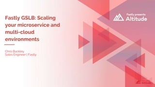 Fastly GSLB: Scaling
your microservice and
multi-cloud
environments
Chris Buckley
Sales Engineer | Fastly
 