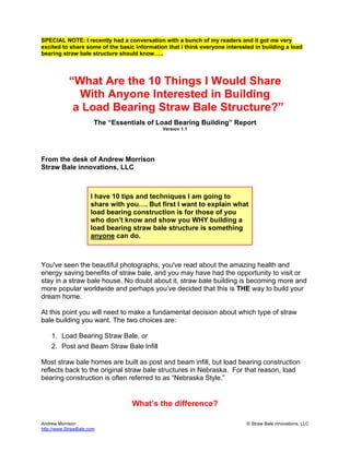 Andrew Morrison © Straw Bale innovations, LLC
http://www.StrawBale.com
SPECIAL NOTE: I recently had a conversation with a bunch of my readers and it got me very
excited to share some of the basic information that I think everyone interested in building a load
bearing straw bale structure should know…..
“What Are the 10 Things I Would Share
With Anyone Interested in Building
a Load Bearing Straw Bale Structure?”
The “Essentials of Load Bearing Building” Report
Version 1.1
From the desk of Andrew Morrison
Straw Bale innovations, LLC
I have 10 tips and techniques I am going to
share with you…. But first I want to explain what
load bearing construction is for those of you
who don’t know and show you WHY building a
load bearing straw bale structure is something
anyone can do.
You've seen the beautiful photographs, you've read about the amazing health and
energy saving benefits of straw bale, and you may have had the opportunity to visit or
stay in a straw bale house. No doubt about it, straw bale building is becoming more and
more popular worldwide and perhaps you’ve decided that this is THE way to build your
dream home.
At this point you will need to make a fundamental decision about which type of straw
bale building you want. The two choices are:
1. Load Bearing Straw Bale, or
2. Post and Beam Straw Bale Infill
Most straw bale homes are built as post and beam infill, but load bearing construction
reflects back to the original straw bale structures in Nebraska. For that reason, load
bearing construction is often referred to as “Nebraska Style.”
What’s the difference?
 