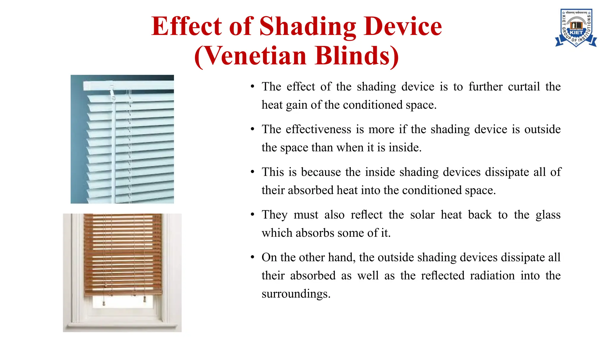 Effect of Shading Device
(Venetian Blinds)
• The effect of the shading device is to further curtail the
heat gain of the conditioned space.
• The effectiveness is more if the shading device is outside
the space than when it is inside.
• This is because the inside shading devices dissipate all of
their absorbed heat into the conditioned space.
• They must also reﬂect the solar heat back to the glass
which absorbs some of it.
• On the other hand, the outside shading devices dissipate all
their absorbed as well as the reﬂected radiation into the
surroundings.
 