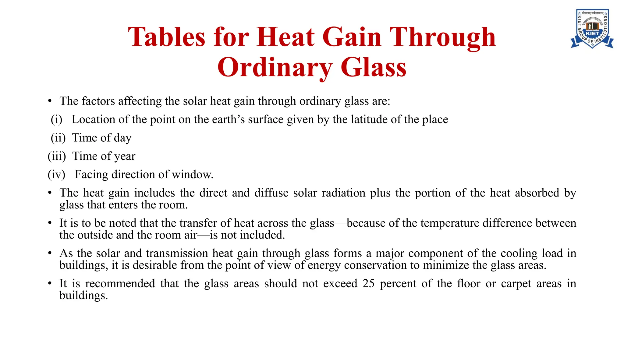 Tables for Heat Gain Through
Ordinary Glass
• The factors affecting the solar heat gain through ordinary glass are:
(i) Location of the point on the earth’s surface given by the latitude of the place
(ii) Time of day
(iii) Time of year
(iv) Facing direction of window.
• The heat gain includes the direct and diffuse solar radiation plus the portion of the heat absorbed by
glass that enters the room.
• It is to be noted that the transfer of heat across the glass—because of the temperature difference between
the outside and the room air—is not included.
• As the solar and transmission heat gain through glass forms a major component of the cooling load in
buildings, it is desirable from the point of view of energy conservation to minimize the glass areas.
• It is recommended that the glass areas should not exceed 25 percent of the ﬂoor or carpet areas in
buildings.
 