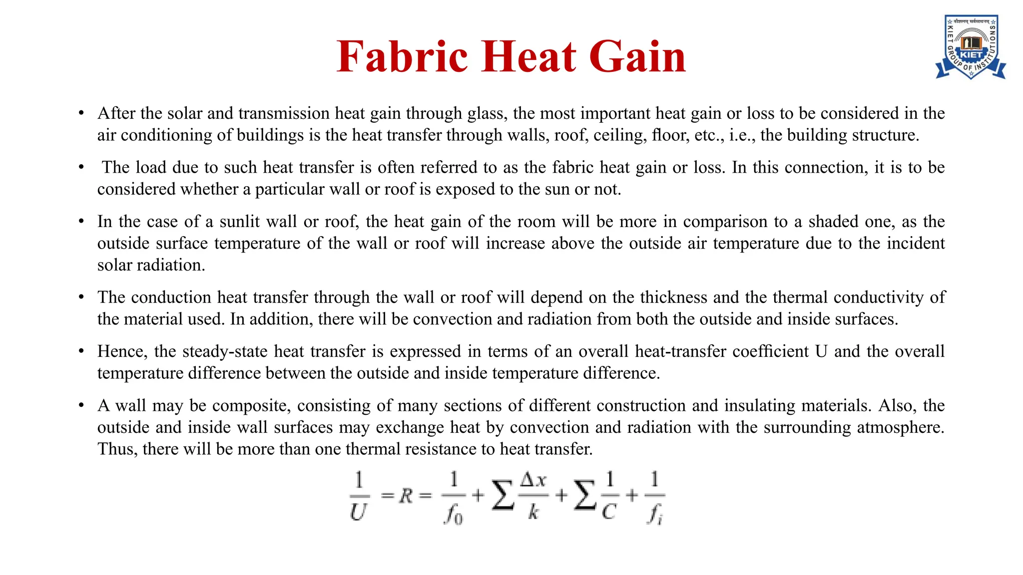 Fabric Heat Gain
• After the solar and transmission heat gain through glass, the most important heat gain or loss to be considered in the
air conditioning of buildings is the heat transfer through walls, roof, ceiling, ﬂoor, etc., i.e., the building structure.
• The load due to such heat transfer is often referred to as the fabric heat gain or loss. In this connection, it is to be
considered whether a particular wall or roof is exposed to the sun or not.
• In the case of a sunlit wall or roof, the heat gain of the room will be more in comparison to a shaded one, as the
outside surface temperature of the wall or roof will increase above the outside air temperature due to the incident
solar radiation.
• The conduction heat transfer through the wall or roof will depend on the thickness and the thermal conductivity of
the material used. In addition, there will be convection and radiation from both the outside and inside surfaces.
• Hence, the steady-state heat transfer is expressed in terms of an overall heat-transfer coefﬁcient U and the overall
temperature difference between the outside and inside temperature difference.
• A wall may be composite, consisting of many sections of different construction and insulating materials. Also, the
outside and inside wall surfaces may exchange heat by convection and radiation with the surrounding atmosphere.
Thus, there will be more than one thermal resistance to heat transfer.
 