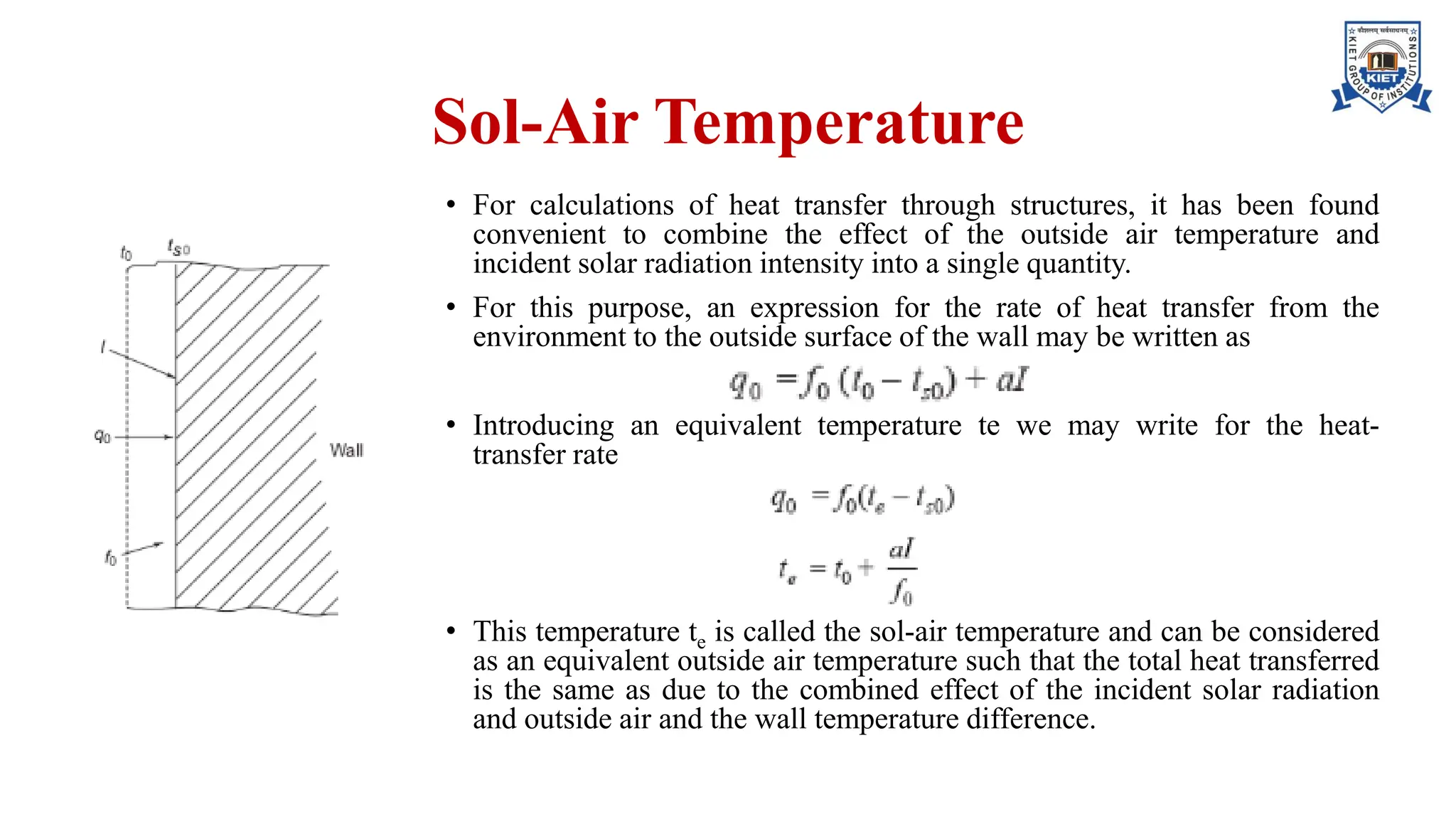 Sol-Air Temperature
• For calculations of heat transfer through structures, it has been found
convenient to combine the effect of the outside air temperature and
incident solar radiation intensity into a single quantity.
• For this purpose, an expression for the rate of heat transfer from the
environment to the outside surface of the wall may be written as
• Introducing an equivalent temperature te we may write for the heat-
transfer rate
• This temperature te is called the sol-air temperature and can be considered
as an equivalent outside air temperature such that the total heat transferred
is the same as due to the combined effect of the incident solar radiation
and outside air and the wall temperature difference.
 