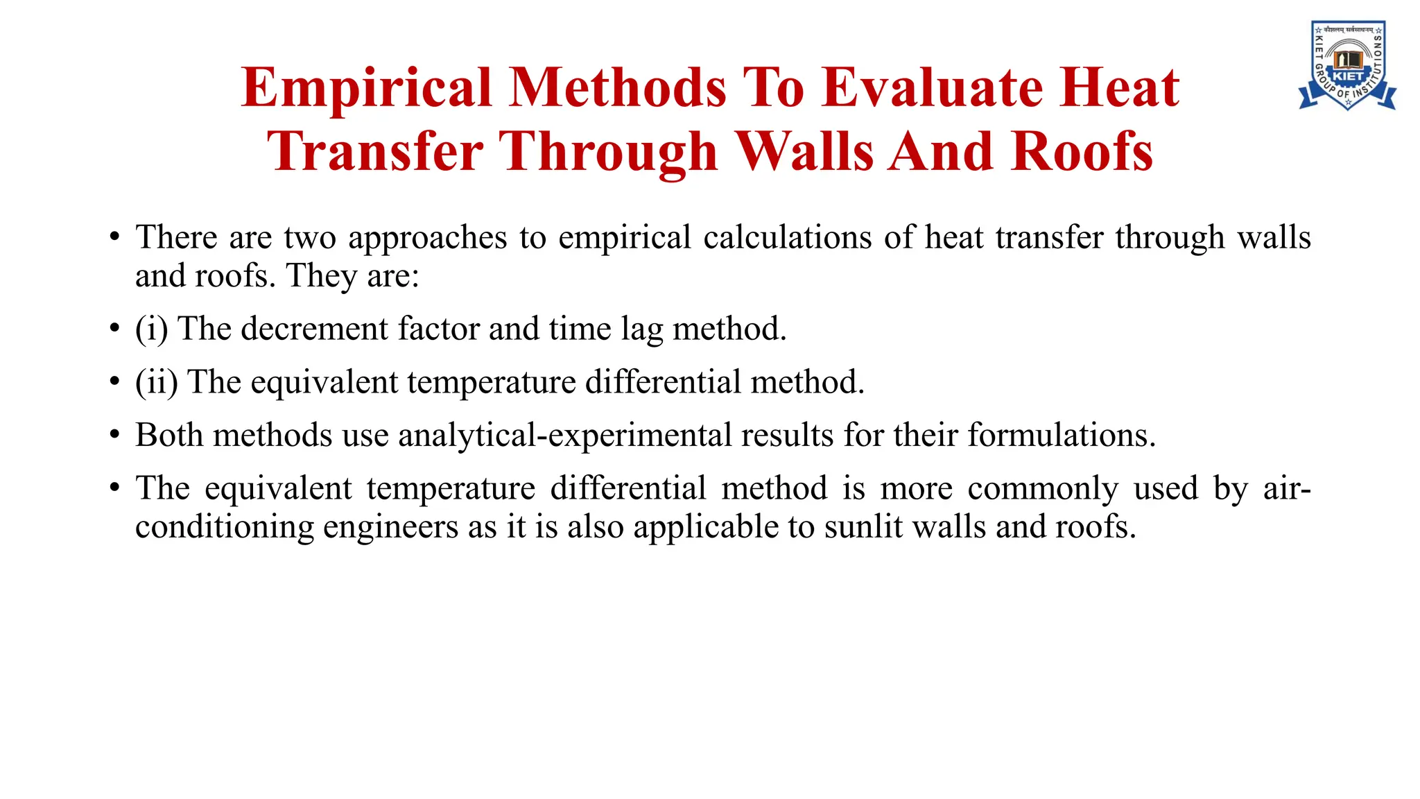 Empirical Methods To Evaluate Heat
Transfer Through Walls And Roofs
• There are two approaches to empirical calculations of heat transfer through walls
and roofs. They are:
• (i) The decrement factor and time lag method.
• (ii) The equivalent temperature differential method.
• Both methods use analytical-experimental results for their formulations.
• The equivalent temperature differential method is more commonly used by air-
conditioning engineers as it is also applicable to sunlit walls and roofs.
 