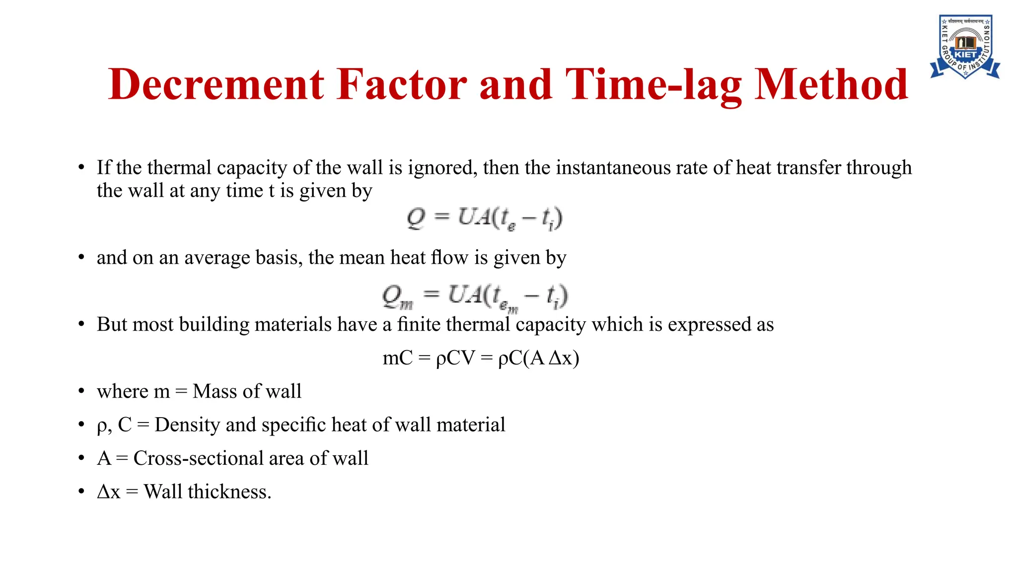 Decrement Factor and Time-lag Method
• If the thermal capacity of the wall is ignored, then the instantaneous rate of heat transfer through
the wall at any time t is given by
• and on an average basis, the mean heat ﬂow is given by
• But most building materials have a ﬁnite thermal capacity which is expressed as
mC = ρCV = ρC(AΔx)
• where m = Mass of wall
• ρ, C = Density and speciﬁc heat of wall material
• A = Cross-sectional area of wall
• Δx = Wall thickness.
 