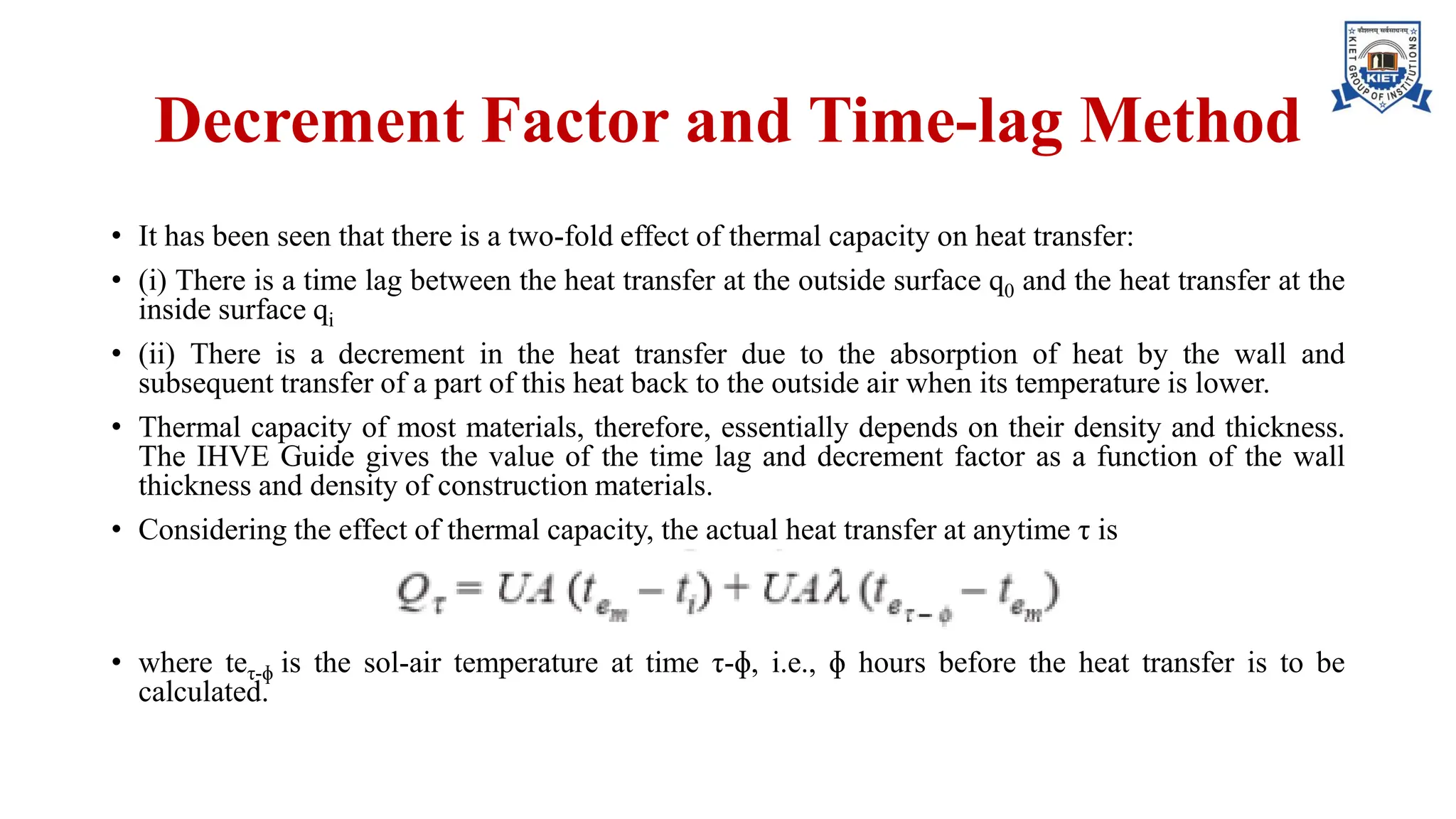 Decrement Factor and Time-lag Method
• It has been seen that there is a two-fold effect of thermal capacity on heat transfer:
• (i) There is a time lag between the heat transfer at the outside surface q0 and the heat transfer at the
inside surface qi
• (ii) There is a decrement in the heat transfer due to the absorption of heat by the wall and
subsequent transfer of a part of this heat back to the outside air when its temperature is lower.
• Thermal capacity of most materials, therefore, essentially depends on their density and thickness.
The IHVE Guide gives the value of the time lag and decrement factor as a function of the wall
thickness and density of construction materials.
• Considering the effect of thermal capacity, the actual heat transfer at anytime τ is
• where teτ-ɸ is the sol-air temperature at time τ-ɸ, i.e., ɸ hours before the heat transfer is to be
calculated.
 