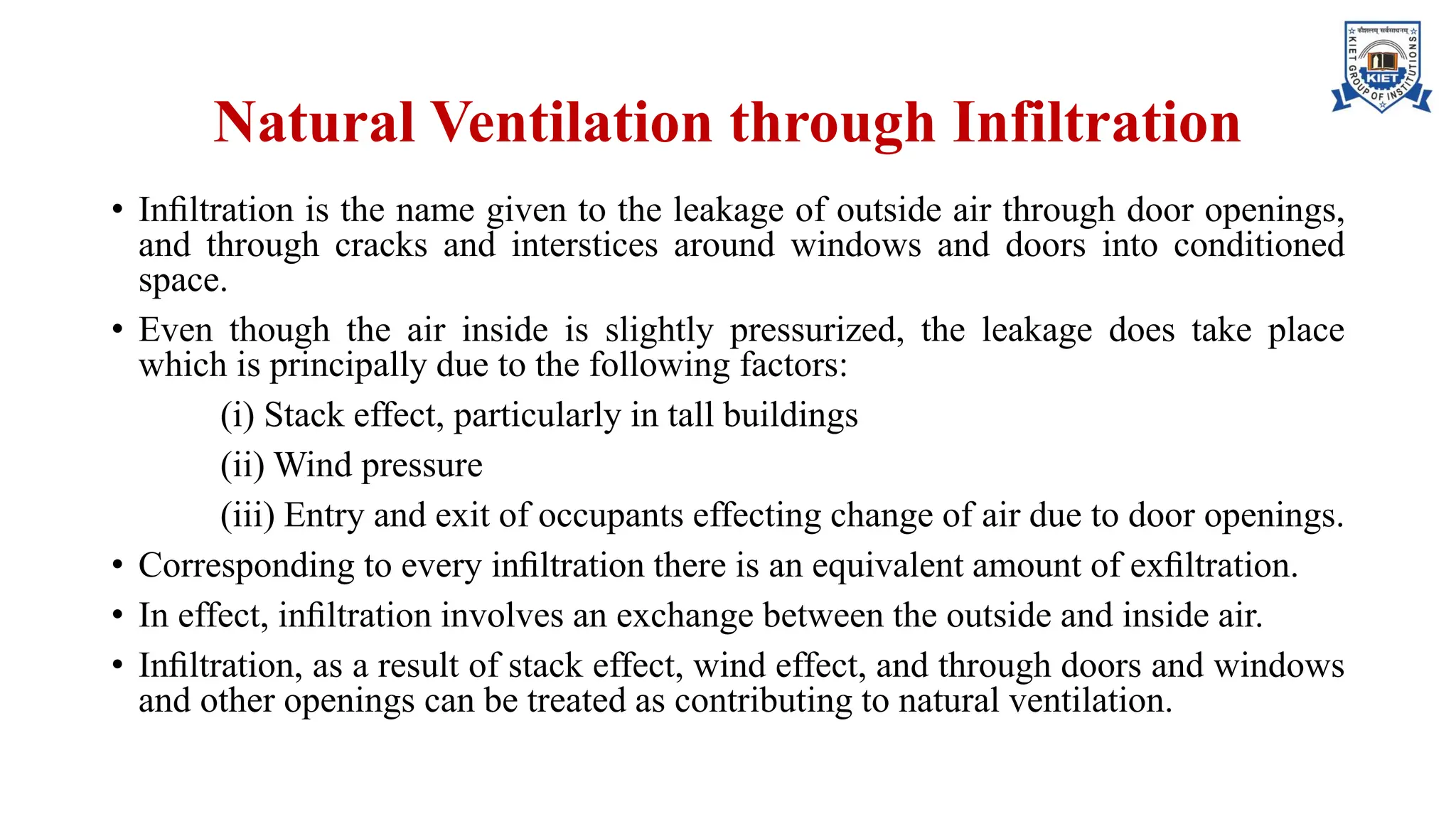 Natural Ventilation through Infiltration
• Inﬁltration is the name given to the leakage of outside air through door openings,
and through cracks and interstices around windows and doors into conditioned
space.
• Even though the air inside is slightly pressurized, the leakage does take place
which is principally due to the following factors:
(i) Stack effect, particularly in tall buildings
(ii) Wind pressure
(iii) Entry and exit of occupants effecting change of air due to door openings.
• Corresponding to every inﬁltration there is an equivalent amount of exﬁltration.
• In effect, inﬁltration involves an exchange between the outside and inside air.
• Inﬁltration, as a result of stack effect, wind effect, and through doors and windows
and other openings can be treated as contributing to natural ventilation.
 