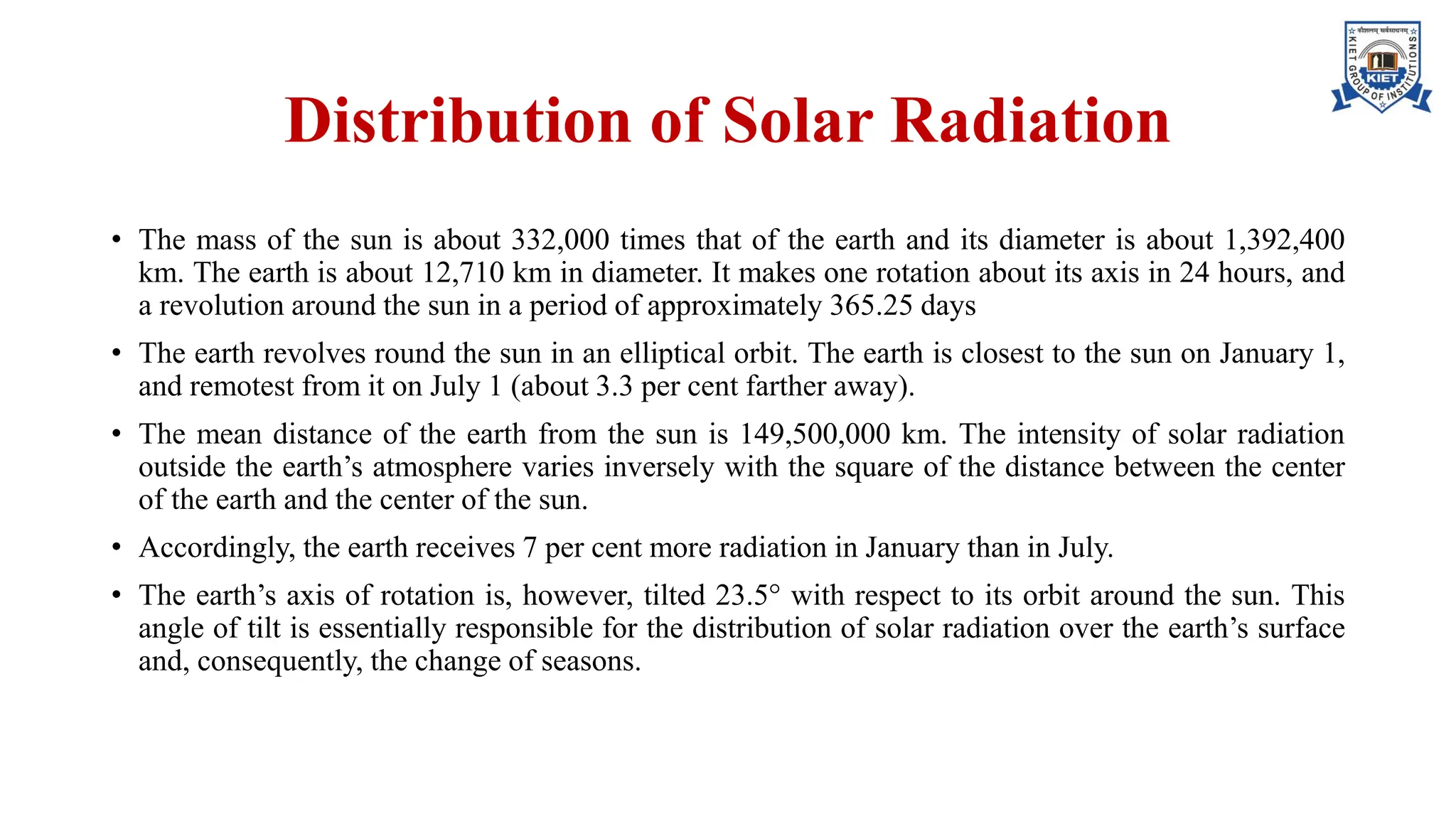 Distribution of Solar Radiation
• The mass of the sun is about 332,000 times that of the earth and its diameter is about 1,392,400
km. The earth is about 12,710 km in diameter. It makes one rotation about its axis in 24 hours, and
a revolution around the sun in a period of approximately 365.25 days
• The earth revolves round the sun in an elliptical orbit. The earth is closest to the sun on January 1,
and remotest from it on July 1 (about 3.3 per cent farther away).
• The mean distance of the earth from the sun is 149,500,000 km. The intensity of solar radiation
outside the earth’s atmosphere varies inversely with the square of the distance between the center
of the earth and the center of the sun.
• Accordingly, the earth receives 7 per cent more radiation in January than in July.
• The earth’s axis of rotation is, however, tilted 23.5° with respect to its orbit around the sun. This
angle of tilt is essentially responsible for the distribution of solar radiation over the earth’s surface
and, consequently, the change of seasons.
 