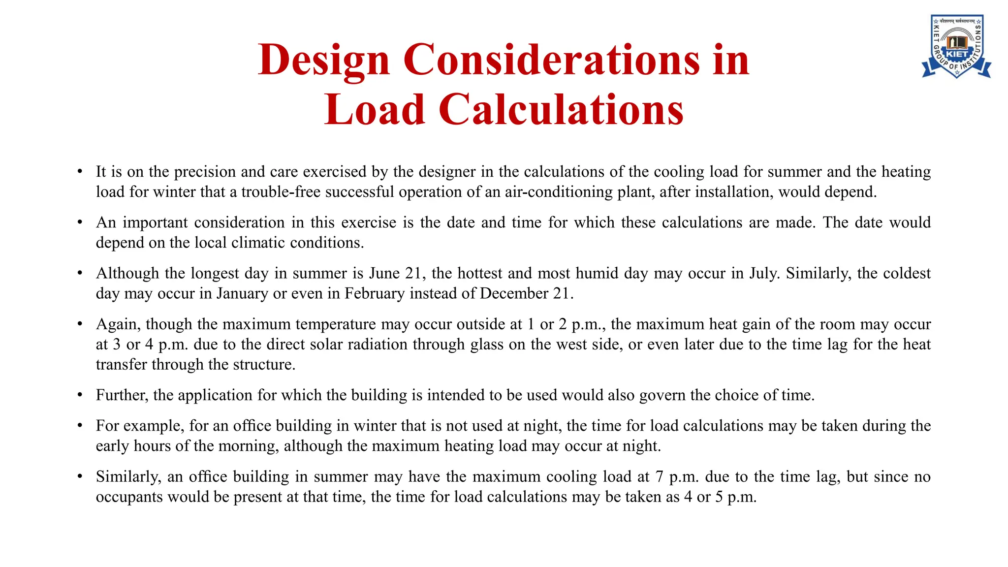 Design Considerations in
Load Calculations
• It is on the precision and care exercised by the designer in the calculations of the cooling load for summer and the heating
load for winter that a trouble-free successful operation of an air-conditioning plant, after installation, would depend.
• An important consideration in this exercise is the date and time for which these calculations are made. The date would
depend on the local climatic conditions.
• Although the longest day in summer is June 21, the hottest and most humid day may occur in July. Similarly, the coldest
day may occur in January or even in February instead of December 21.
• Again, though the maximum temperature may occur outside at 1 or 2 p.m., the maximum heat gain of the room may occur
at 3 or 4 p.m. due to the direct solar radiation through glass on the west side, or even later due to the time lag for the heat
transfer through the structure.
• Further, the application for which the building is intended to be used would also govern the choice of time.
• For example, for an ofﬁce building in winter that is not used at night, the time for load calculations may be taken during the
early hours of the morning, although the maximum heating load may occur at night.
• Similarly, an ofﬁce building in summer may have the maximum cooling load at 7 p.m. due to the time lag, but since no
occupants would be present at that time, the time for load calculations may be taken as 4 or 5 p.m.
 