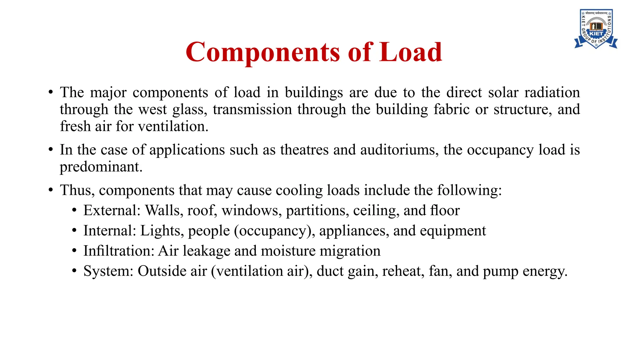 Components of Load
• The major components of load in buildings are due to the direct solar radiation
through the west glass, transmission through the building fabric or structure, and
fresh air for ventilation.
• In the case of applications such as theatres and auditoriums, the occupancy load is
predominant.
• Thus, components that may cause cooling loads include the following:
• External: Walls, roof, windows, partitions, ceiling, and ﬂoor
• Internal: Lights, people (occupancy), appliances, and equipment
• Inﬁltration: Air leakage and moisture migration
• System: Outside air (ventilation air), duct gain, reheat, fan, and pump energy.
 