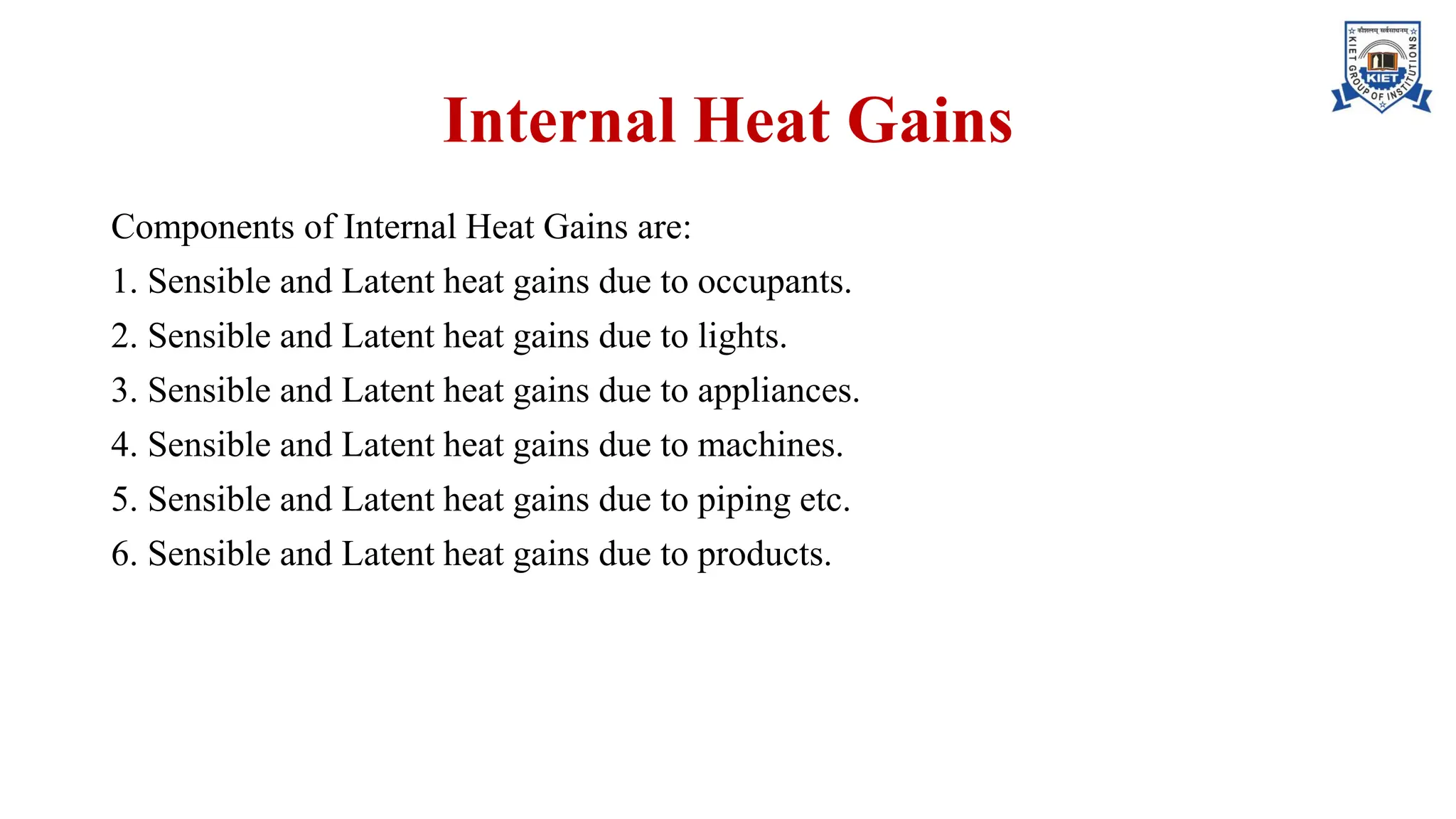 Internal Heat Gains
Components of Internal Heat Gains are:
1. Sensible and Latent heat gains due to occupants.
2. Sensible and Latent heat gains due to lights.
3. Sensible and Latent heat gains due to appliances.
4. Sensible and Latent heat gains due to machines.
5. Sensible and Latent heat gains due to piping etc.
6. Sensible and Latent heat gains due to products.
 