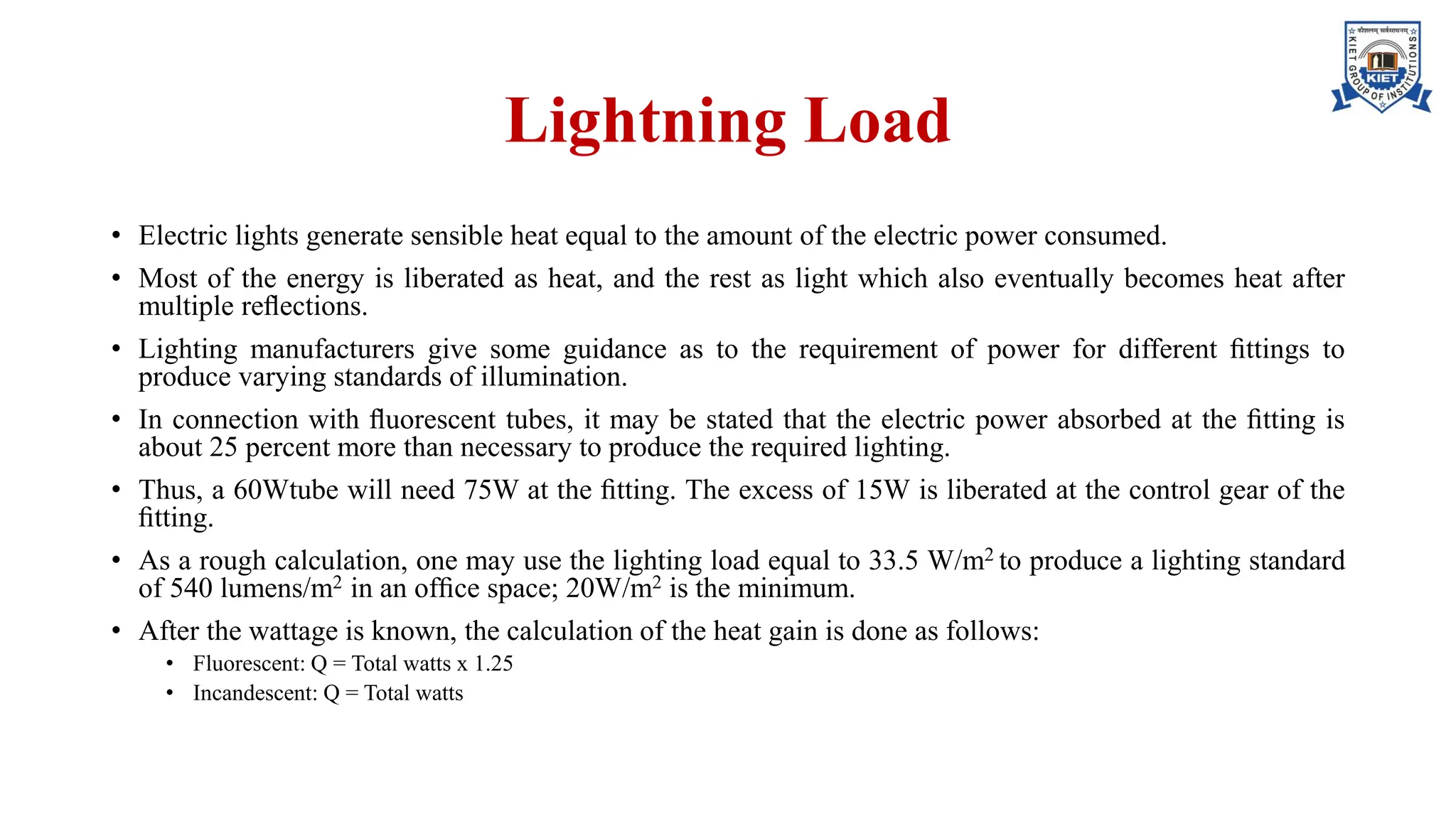Lightning Load
• Electric lights generate sensible heat equal to the amount of the electric power consumed.
• Most of the energy is liberated as heat, and the rest as light which also eventually becomes heat after
multiple reﬂections.
• Lighting manufacturers give some guidance as to the requirement of power for different ﬁttings to
produce varying standards of illumination.
• In connection with ﬂuorescent tubes, it may be stated that the electric power absorbed at the ﬁtting is
about 25 percent more than necessary to produce the required lighting.
• Thus, a 60Wtube will need 75W at the ﬁtting. The excess of 15W is liberated at the control gear of the
ﬁtting.
• As a rough calculation, one may use the lighting load equal to 33.5 W/m2 to produce a lighting standard
of 540 lumens/m2 in an ofﬁce space; 20W/m2 is the minimum.
• After the wattage is known, the calculation of the heat gain is done as follows:
• Fluorescent: Q = Total watts x 1.25
• Incandescent: Q = Total watts
 