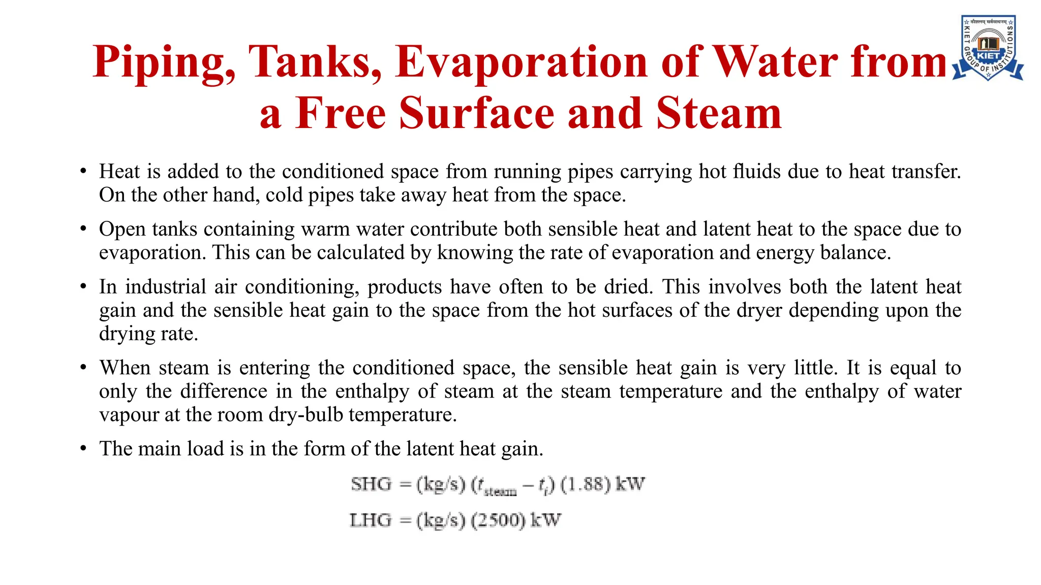 Piping, Tanks, Evaporation of Water from
a Free Surface and Steam
• Heat is added to the conditioned space from running pipes carrying hot ﬂuids due to heat transfer.
On the other hand, cold pipes take away heat from the space.
• Open tanks containing warm water contribute both sensible heat and latent heat to the space due to
evaporation. This can be calculated by knowing the rate of evaporation and energy balance.
• In industrial air conditioning, products have often to be dried. This involves both the latent heat
gain and the sensible heat gain to the space from the hot surfaces of the dryer depending upon the
drying rate.
• When steam is entering the conditioned space, the sensible heat gain is very little. It is equal to
only the difference in the enthalpy of steam at the steam temperature and the enthalpy of water
vapour at the room dry-bulb temperature.
• The main load is in the form of the latent heat gain.
 